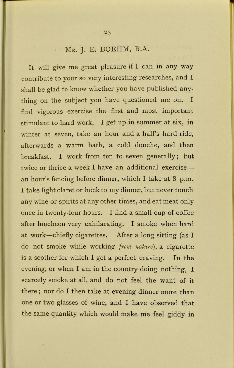 Mr. J. E. BOEHM, R.A. It will give me great pleasure if I can in any way contribute to your so very interesting researches, and I shall be glad to know whether you have published any- thing on the subject you have questioned me on. I find vigorous exercise the first and most important stimulant to hard work. I get up in summer at six, in winter at seven, take an hour and a half’s hard ride, afterwards a warm bath, a cold douche, and then breakfast. I work from ten to seven generally; but twice or thrice a week I have an additional exercise— an hour’s fencing before dinner, which I take at 8 p.m. I take light claret or hock to my dinner, but never touch any wine or spirits at any other times, and eat meat only once in twenty-four hours. I find a small cup of coffee after luncheon very exhilarating. I smoke when hard at work—chiefly cigarettes. After a long sitting (as I do not smoke while working from nature), a cigarette is a soother for which I get a perfect craving. In the evening, or when I am in the country doing nothing, I scarcely smoke at all, and do not feel the want of it there; nor do I then take at evening dinner more than one or two glasses of wine, and I have observed that the same quantity which would make me feel giddy in