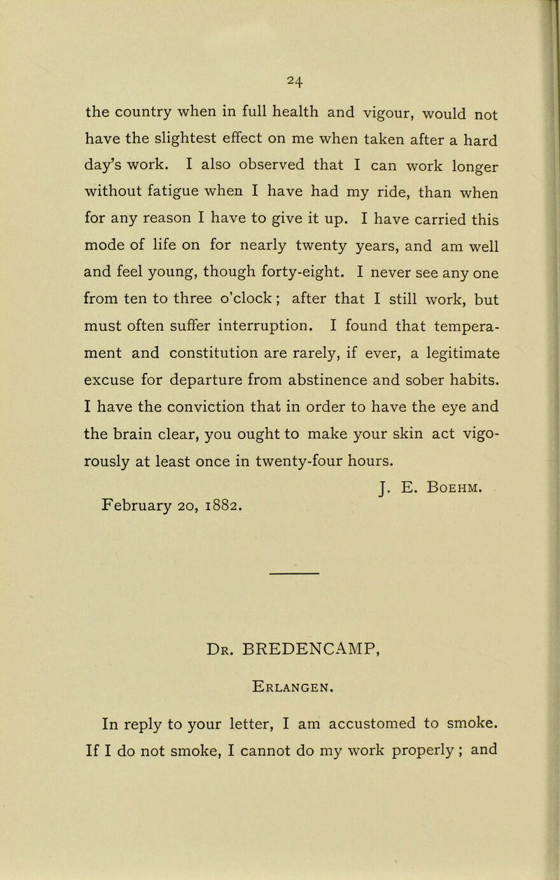 the country when in full health and vigour, would not have the slightest effect on me when taken after a hard day’s work. I also observed that I can work longer without fatigue when I have had my ride, than when for any reason I have to give it up. I have carried this mode of life on for nearly twenty years, and am well and feel young, though forty-eight. I never see any one from ten to three o’clock; after that I still work, but must often suffer interruption. I found that tempera- ment and constitution are rarely, if ever, a legitimate excuse for departure from abstinence and sober habits. I have the conviction that in order to have the eye and the brain clear, you ought to make your skin act vigo- rously at least once in twenty-four hours. J. E. Boehm. February 20, 1882. Dr. BREDENCAMP, Erlangen. In reply to your letter, I am accustomed to smoke. If I do not smoke, I cannot do my work properly; and
