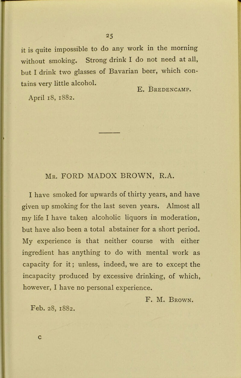 it is quite impossible to do any work in the morning without smoking. Strong drink I do not need at all, but I drink two glasses of Bavarian beer, which con- tains very little alcohol. E. Bredencamp. April 18, 1882. Mr. FORD MADOX BROWN, R.A. I have smoked for upwards of thirty years, and have given up smoking for the last seven years. Almost all my life I have taken alcoholic liquors in moderation, but have also been a total abstainer for a short period. My experience is that neither course with either ingredient has anything to do with mental work as capacity for it; unless, indeed, we are to except the incapacity produced by excessive drinking, of which, however, I have no personal experience. F. M. Brown. Feb. 28, 1882. c