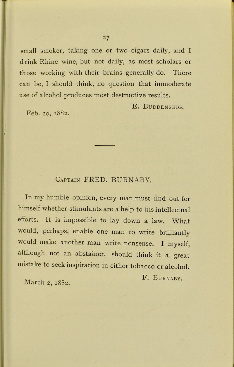 small smoker, taking one or two cigars daily, and I drink Rhine wine, but not daily, as most scholars or those working with their brains generally do. There can be, I should think, no question that immoderate use of alcohol produces most destructive results. E. Buddenseig. Feb. 20, 1882. Captain FRED. BURNABY. In my humble opinion, every man must find out for himself whether stimulants are a help to his intellectual efforts. It is impossible to lay down a law. What would, perhaps, enable one man to write brilliantly would make another man write nonsense. I myself, although not an abstainer, should think it a great mistake to seek inspiration in either tobacco or alcohol. F. Burnaby.
