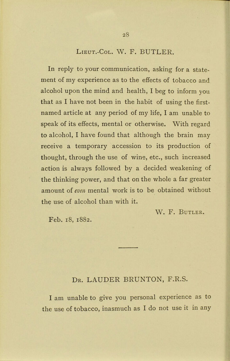 Lieut.-Col. W. F. BUTLER. In reply to your communication, asking for a state- ment of my experience as to the effects of tobacco and alcohol upon the mind and health, I beg to inform you that as I have not been in the habit of using the first- named article at any period of my life, I am unable to speak of its effects, mental or otherwise. With regard to alcohol, I have found that although the brain may receive a temporary accession to its production of thought, through the use of wine, etc., such increased action is always followed by a decided weakening of the thinking power, and that on the whole a far greater amount of even mental work is to be obtained without the use of alcohol than with it. W. F. Butler. Feb. 18, 1882. Dr. LAUDER BRUNTON, F.R.S. I am unable to give you personal experience as to the use of tobacco, inasmuch as I do not use it in any
