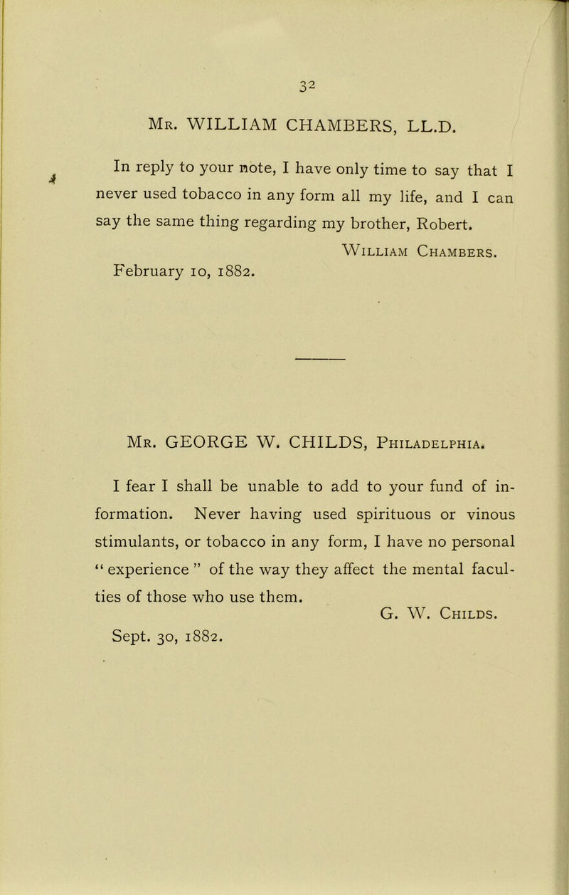 Mr. WILLIAM CHAMBERS, LL.D. In reply to your note, I have only time to say that I never used tobacco in any form all my life, and I can say the same thing regarding my brother, Robert. William Chambers. February io, 1882. Mr. GEORGE W. CHILDS, Philadelphia. I fear I shall be unable to add to your fund of in- formation. Never having used spirituous or vinous stimulants, or tobacco in any form, I have no personal “ experience ” of the way they affect the mental facul- ties of those who use them. G. W. Childs. Sept. 30, 1882.