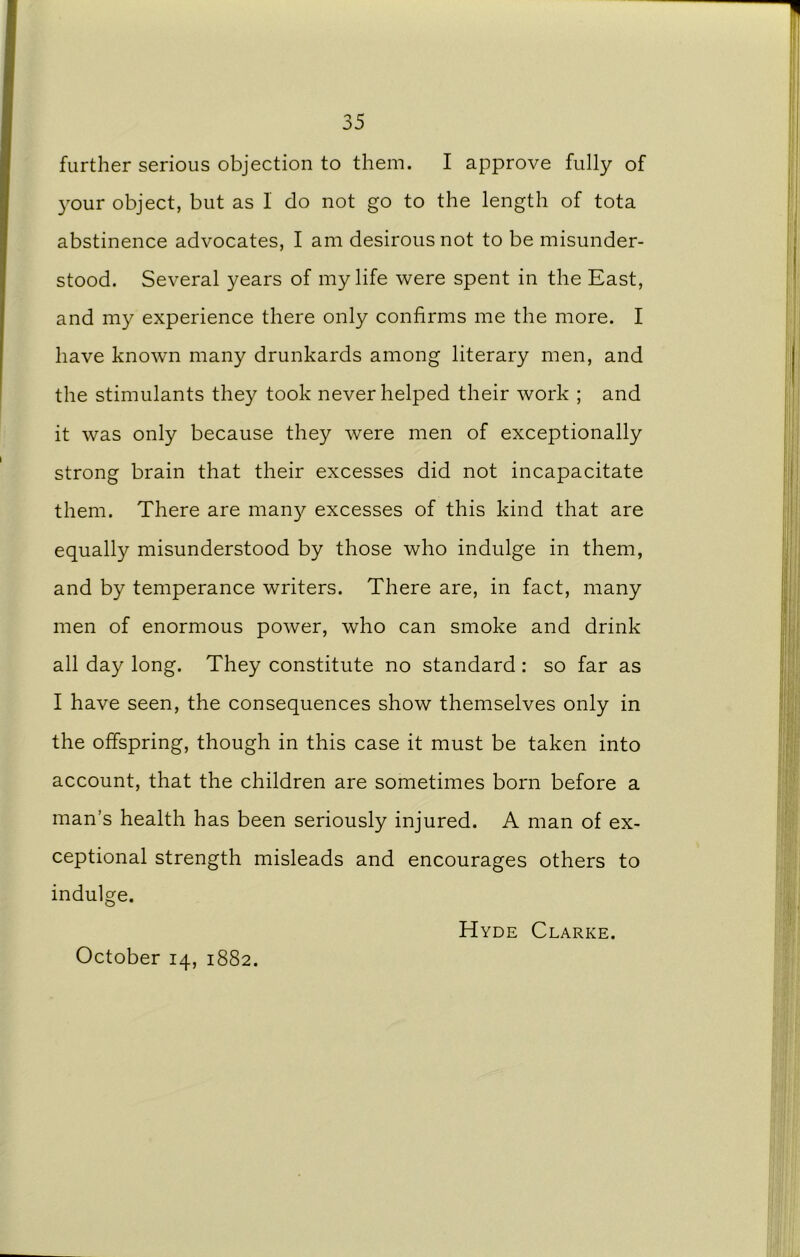 further serious objection to them. I approve fully of 3'our object, but as 1 do not go to the length of tota abstinence advocates, I am desirous not to be misunder- stood. Several years of my life were spent in the East, and my experience there only confirms me the more. I have known many drunkards among literary men, and the stimulants they took never helped their work ; and it was only because they were men of exceptionally strong brain that their excesses did not incapacitate them. There are many excesses of this kind that are equally misunderstood by those who indulge in them, and by temperance writers. There are, in fact, many men of enormous power, who can smoke and drink all day long. They constitute no standard : so far as I have seen, the consequences show themselves only in the offspring, though in this case it must be taken into account, that the children are sometimes born before a man’s health has been seriously injured. A man of ex- ceptional strength misleads and encourages others to indulge. October 14, 1882. Hyde Clarke.