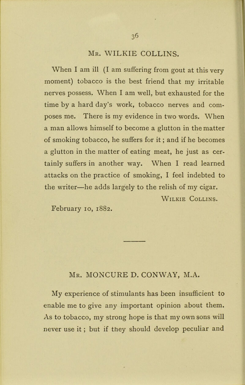 Mr. WILKIE COLLINS. When I am ill (I am suffering from gout at this very moment) tobacco is the best friend that my irritable nerves possess. When I am well, but exhausted for the time by a hard day’s work, tobacco nerves and com- poses me. There is my evidence in two words. When a man allows himself to become a glutton in the matter of smoking tobacco, he suffers for it; and if he becomes a glutton in the matter of eating meat, he just as cer- tainly suffers in another way. When I read learned attacks on the practice of smoking, I feel indebted to the writer—he adds largely to the relish of my cigar. Wilkie Collins. February 10, 1882. Mr. MONCURE D. CONWAY, M.A. My experience of stimulants has been insufficient to enable me to give any important opinion about them. As to tobacco, my strong hope is that my own sons will never use it ; but if they should develop peculiar and