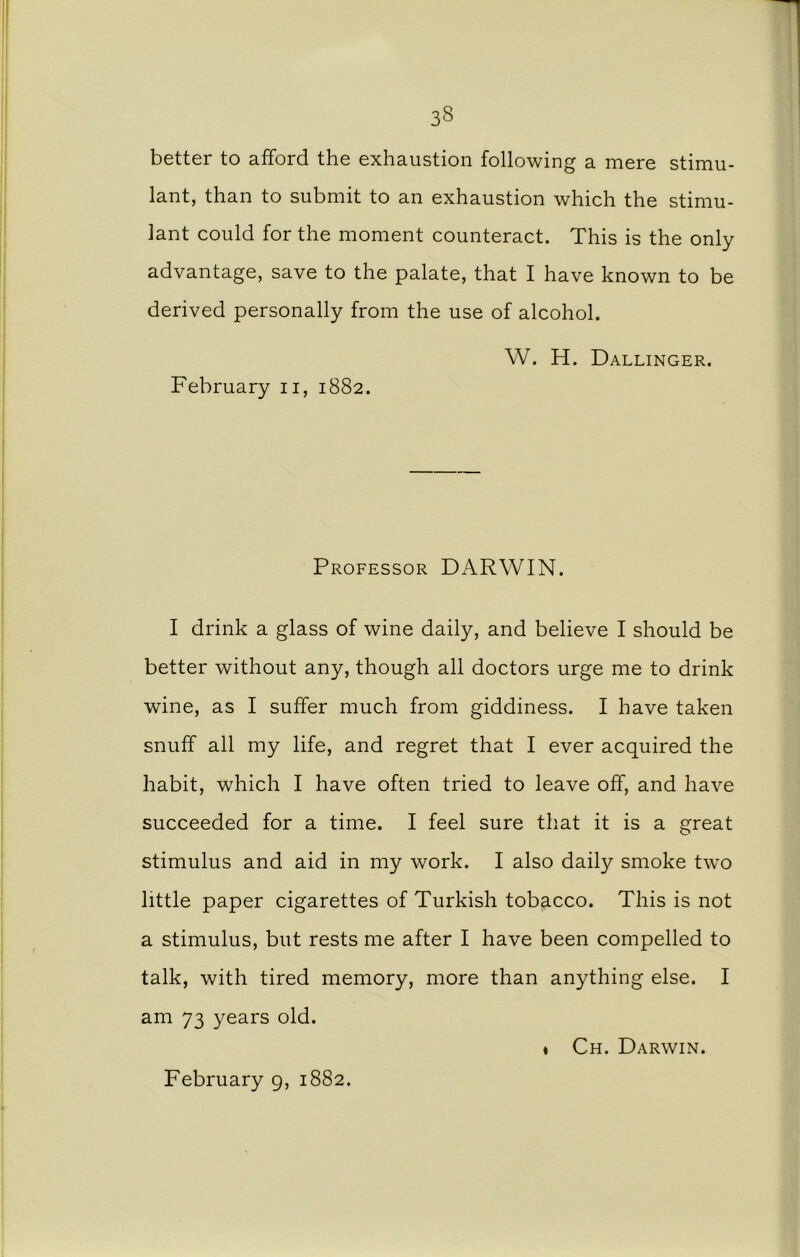 3§ better to afford the exhaustion following a mere stimu- lant, than to submit to an exhaustion which the stimu- lant could for the moment counteract. This is the only advantage, save to the palate, that I have known to be derived personally from the use of alcohol. W. H. Dallinger. February n, 1882. Professor DARWIN. I drink a glass of wine daily, and believe I should be better without any, though all doctors urge me to drink wine, as I suffer much from giddiness. I have taken snuff all my life, and regret that I ever acquired the habit, which I have often tried to leave off, and have succeeded for a time. I feel sure that it is a great stimulus and aid in my work. I also daily smoke two little paper cigarettes of Turkish tobacco. This is not a stimulus, but rests me after I have been compelled to talk, with tired memory, more than anything else. I am 73 years old. ♦ Ch. Darwin. February 9, 1882.