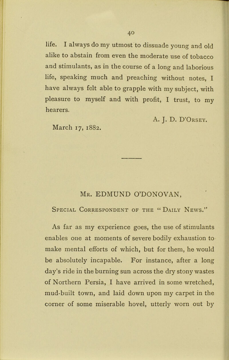 life. I always do my utmost to dissuade young and old alike to abstain from even the moderate use of tobacco and stimulants, as in the course of a long and laborious life, speaking much and preaching without notes, I have always felt able to grapple with my subject, with pleasure to myself and with profit, I trust, to my hearers. A. J. D. D’Orsey. March 17, 1882. Mr. EDMUND O’DONOVAN, Special Correspondent of the “ Daily News.” As far as my experience goes, the use of stimulants enables one at moments of severe bodily exhaustion to make mental efforts of which, but for them, he would be absolutely incapable. For instance, after a long day’s ride in the burning sun across the dry stony wastes of Northern Persia, I have arrived in some wretched, mud-built town, and laid down upon my carpet in the corner of some miserable hovel, utterly worn out by