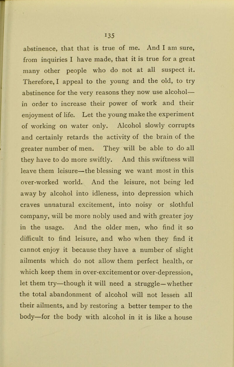 abstinence, that that is true of me. And I am sure, from inquiries I have made, that it is true for a great many other people who do not at all suspect it. Therefore, I appeal to the young and the old, to try abstinence for the very reasons they now use alcohol— in order to increase their power of work and their enjoyment of life. Let the young make the experiment of working on water only. Alcohol slowly corrupts and certainly retards the activity of the brain of the greater number of men. They will be able to do all they have to do more swiftly. And this swiftness will leave them leisure—the blessing we want most in this over-worked world. And the leisure, not being led away by alcohol into idleness, into depression which craves unnatural excitement, into noisy or slothful company, will be more nobly used and with greater joy in the usage. And the older men, who find it so difficult to find leisure, and who when they find it cannot enjoy it because they have a number of slight ailments which do not allow them perfect health, or which keep them in over-excitement or over-depression, let them try—though it will need a struggle—whether the total abandonment of alcohol will not lessen all their ailments, and by restoring a better temper to the body—for the body with alcohol in it is like a house