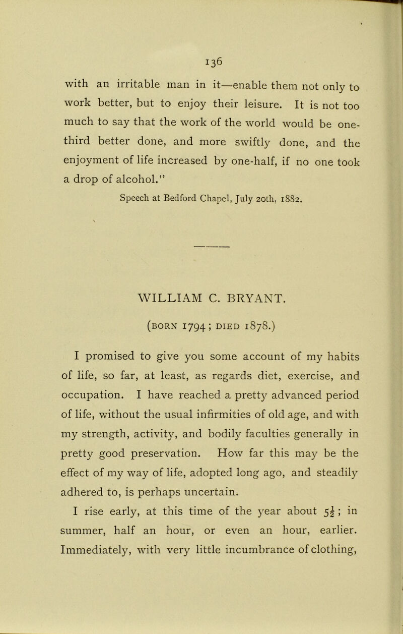 with an irritable man in it—enable them not only to work better, but to enjoy their leisure. It is not too much to say that the work of the world would be one- third better done, and more swiftly done, and the enjoyment of life increased by one-half, if no one took a drop of alcohol.” Speech at Bedford Chapel, July 20th. 1882. WILLIAM C. BRYANT. (born 1794; DIED 1878.) I promised to give you some account of my habits of life, so far, at least, as regards diet, exercise, and occupation. I have reached a pretty advanced period of life, without the usual infirmities of old age, and with my strength, activity, and bodily faculties generally in pretty good preservation. How far this may be the effect of my way of life, adopted long ago, and steadily adhered to, is perhaps uncertain. I rise early, at this time of the year about 5! ; in summer, half an hour, or even an hour, earlier. Immediately, with very little incumbrance of clothing,