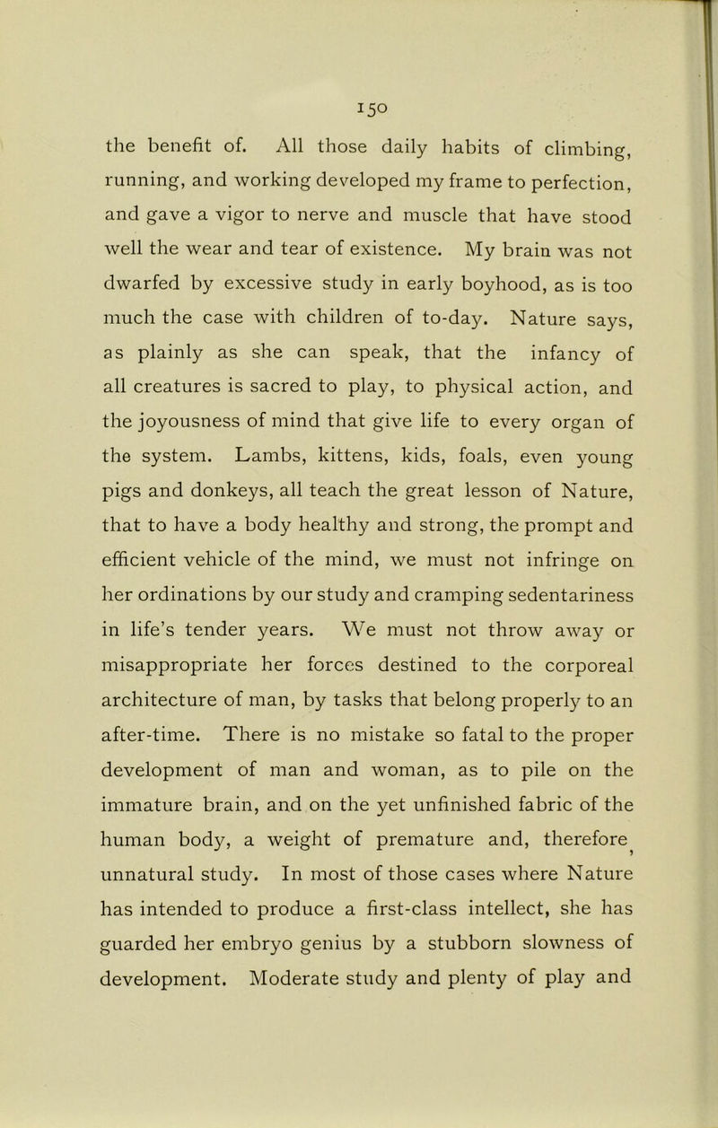 the benefit of. All those daily habits of climbing, running, and working developed my frame to perfection, and gave a vigor to nerve and muscle that have stood well the wear and tear of existence. My brain was not dwarfed by excessive study in early boyhood, as is too much the case with children of to-day. Nature says, as plainly as she can speak, that the infancy of all creatures is sacred to play, to physical action, and the joyousness of mind that give life to every organ of the system. Lambs, kittens, kids, foals, even young pigs and donkeys, all teach the great lesson of Nature, that to have a body healthy and strong, the prompt and efficient vehicle of the mind, we must not infringe on her ordinations by our study and cramping sedentariness in life’s tender years. We must not throw away or misappropriate her forces destined to the corporeal architecture of man, by tasks that belong properly to an after-time. There is no mistake so fatal to the proper development of man and woman, as to pile on the immature brain, and on the yet unfinished fabric of the human body, a weight of premature and, therefore unnatural study. In most of those cases where Nature has intended to produce a first-class intellect, she has guarded her embryo genius by a stubborn slowness of development. Moderate study and plenty of play and