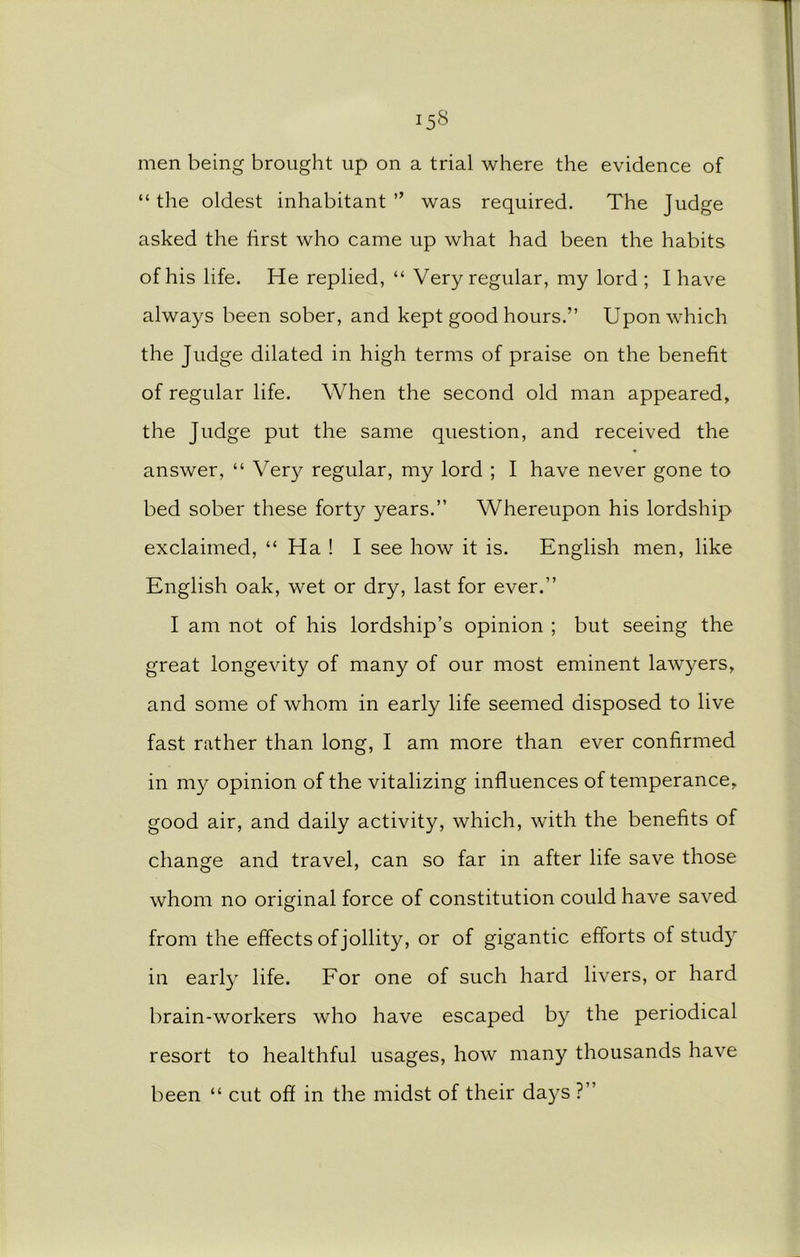 men being brought up on a trial where the evidence of “ the oldest inhabitant ” was required. The Judge asked the first who came up what had been the habits of his life. He replied, “ Very regular, my lord ; I have always been sober, and kept good hours.” Upon which the Judge dilated in high terms of praise on the benefit of regular life. When the second old man appeared, the Judge put the same question, and received the answer, “ Very regular, my lord ; I have never gone to bed sober these forty years.” Whereupon his lordship exclaimed, “ Ha ! I see how it is. English men, like English oak, wet or dry, last for ever.” I am not of his lordship’s opinion ; but seeing the great longevity of many of our most eminent lawyers, and some of whom in early life seemed disposed to live fast rather than long, I am more than ever confirmed in my opinion of the vitalizing influences of temperance, good air, and daily activity, which, with the benefits of change and travel, can so far in after life save those whom no original force of constitution could have saved from the effects of jollity, or of gigantic efforts of study in earl}7 life. For one of such hard livers, or hard brain-workers who have escaped by the periodical resort to healthful usages, how many thousands have been “ cut off in the midst of their days ?”