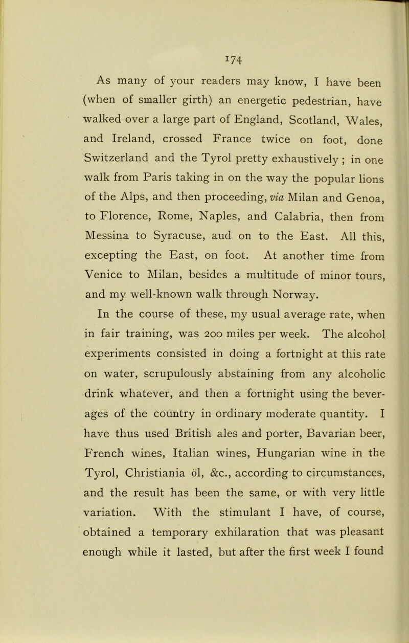 *74 As many of your readers may know, I have been (when of smaller girth) an energetic pedestrian, have walked over a large part of England, Scotland, Wales, and Ireland, crossed France twice on foot, done Switzerland and the Tyrol pretty exhaustively ; in one walk from Paris taking in on the way the popular lions of the Alps, and then proceeding, via Milan and Genoa, to Florence, Rome, Naples, and Calabria, then from Messina to Syracuse, aud on to the East. All this, excepting the East, on foot. At another time from Venice to Milan, besides a multitude of minor tours, and my well-known walk through Norway. In the course of these, my usual average rate, when in fair training, was 200 miles per week. The alcohol experiments consisted in doing a fortnight at this rate on water, scrupulously abstaining from any alcoholic drink whatever, and then a fortnight using the bever- ages of the country in ordinary moderate quantity. I have thus used British ales and porter, Bavarian beer, French wines, Italian wines, Hungarian wine in the Tyrol, Christiania ol, &c., according to circumstances, and the result has been the same, or with very little variation. With the stimulant I have, of course, obtained a temporary exhilaration that was pleasant enough while it lasted, but after the first week I found