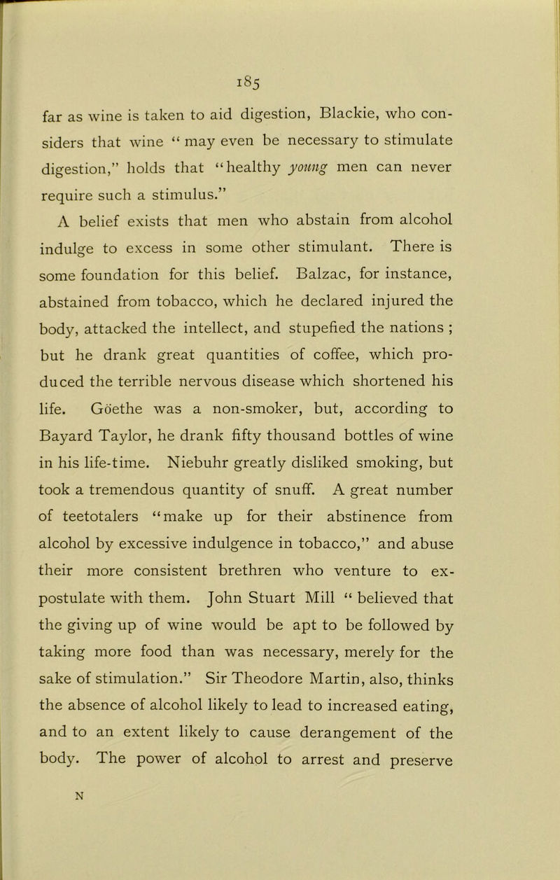 far as wine is taken to aid digestion, Blackie, who con- siders that wine “ may even be necessary to stimulate digestion,” holds that “healthy young men can never require such a stimulus.” A belief exists that men who abstain from alcohol indulge to excess in some other stimulant. There is some foundation for this belief. Balzac, for instance, abstained from tobacco, which he declared injured the body, attacked the intellect, and stupefied the nations ; but he drank great quantities of coffee, which pro- duced the terrible nervous disease which shortened his life. Goethe was a non-smoker, but, according to Bayard Taylor, he drank fifty thousand bottles of wine in his life-time. Niebuhr greatly disliked smoking, but took a tremendous quantity of snuff. A great number of teetotalers “make up for their abstinence from alcohol by excessive indulgence in tobacco,” and abuse their more consistent brethren who venture to ex- postulate with them. John Stuart Mill “ believed that the giving up of wine would be apt to be followed by taking more food than was necessary, merely for the sake of stimulation.” Sir Theodore Martin, also, thinks the absence of alcohol likely to lead to increased eating, and to an extent likely to cause derangement of the body. The power of alcohol to arrest and preserve N