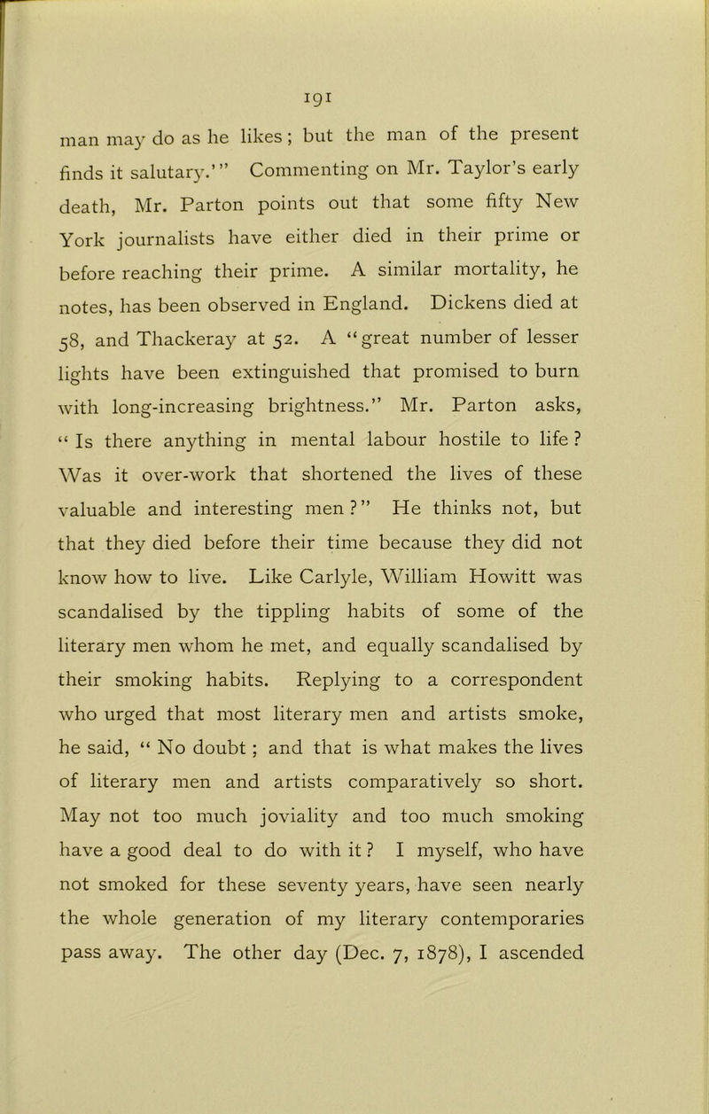 man may do as he likes; but the man of the present finds it salutary.’” Commenting on Mr. Taylor’s early death, Mr. Parton points out that some fifty New York journalists have either died in their prime or before reaching their prime. A similar mortality, he notes, has been observed in England. Dickens died at 58, and Thackeray at 52. A “great number of lesser lights have been extinguished that promised to burn with long-increasing brightness.” Mr. Parton asks, “ Is there anything in mental labour hostile to life ? Was it over-work that shortened the lives of these valuable and interesting men?” He thinks not, but that they died before their time because they did not know how to live. Like Carlyle, William Howitt was scandalised by the tippling habits of some of the literary men whom he met, and equally scandalised by their smoking habits. Replying to a correspondent who urged that most literary men and artists smoke, he said, “No doubt ; and that is what makes the lives of literary men and artists comparatively so short. May not too much joviality and too much smoking have a good deal to do with it ? I myself, who have not smoked for these seventy years, have seen nearly the whole generation of my literary contemporaries