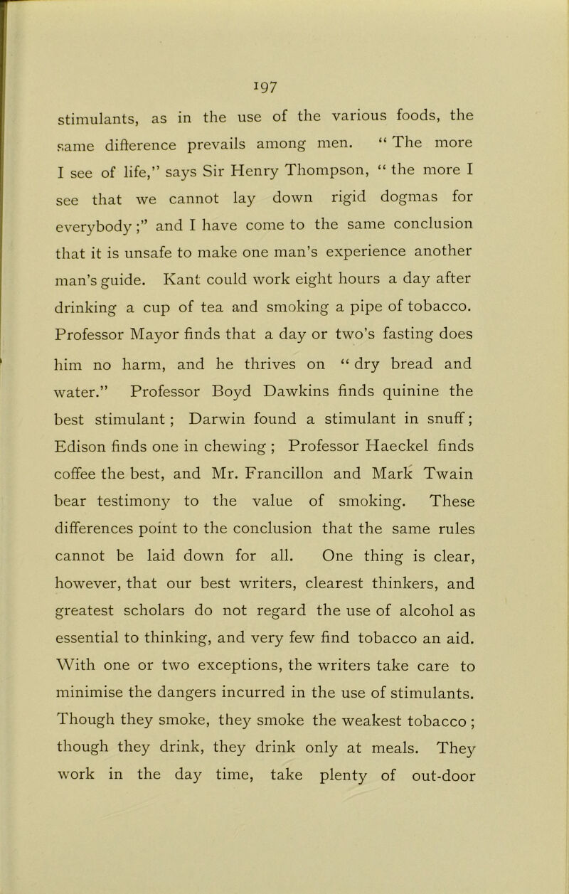 stimulants, as in the use of the various foods, the same difference prevails among men. “ The more I see of life,” says Sir Henry Thompson, “ the more I see that we cannot lay down rigid dogmas for everybodyand I have come to the same conclusion that it is unsafe to make one man’s experience another man’s guide. Kant could work eight hours a day after drinking a cup of tea and smoking a pipe of tobacco. Professor Mayor finds that a day or two’s fasting does him no harm, and he thrives on “ dry bread and water.” Professor Boyd Dawkins finds quinine the best stimulant ; Darwin found a stimulant in snuff; Edison finds one in chewing ; Professor Haeckel finds coffee the best, and Mr. Francillon and Mark Twain bear testimony to the value of smoking. These differences point to the conclusion that the same rules cannot be laid down for all. One thing is clear, however, that our best writers, clearest thinkers, and greatest scholars do not regard the use of alcohol as essential to thinking, and very few find tobacco an aid. With one or two exceptions, the writers take care to minimise the dangers incurred in the use of stimulants. Though they smoke, they smoke the weakest tobacco ; though they drink, they drink only at meals. They work in the day time, take plenty of out-door