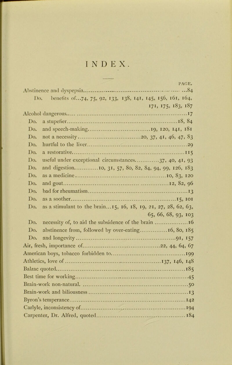 INDEX. PAGE. Abstinence and dyspepsia S4 Do. benefits of...74, 75, 92, 133, 13S, 14T, 145, 156, 161, 164, 17h 175. 183, 187 Alcohol dangerous 17 Do. a stupefier 18,84 Do. and speech-making 19, 120, 141, 181 Do. not a necessity 20, 37, 41, 46, 47, 83 Do. hurtful to the liver 29 Do. a restorative 115 Do. useful under exceptional circumstances 37, 40, 41, 93 Do. and digestion 10, 31, 57, 80, 82, 84, 94, 99, 126, 183 Do. as a medicine 10, 83, 120 Do. and gout 12, 82, 96 Do. bad for rheumatism 13 Do. as a soother 15,101 Do. as a stimulant to the brain... 15, 16, 18, 19, 21, 27, 28, 62, 63, 65, 66, 68, 93, 103 Do. necessity of, to aid the subsidence of the brain 16 Do. abstinence from, followed by over-eating 16, 80, 185 Do. and longevity 91, 157 Air, fresh, importance of 22, 44, 64, 67 American boys, tobacco forbidden to 199 Athletics, love of 137, 146, 14S Balzac quoted 185 Best time for working 45 Brain-work non-natural 50 Brain-work and biliousness 13 Byron’s temperance 142 Carlyle, inconsistency of 194 Carpenter, Dr. Alfred, quoted 184