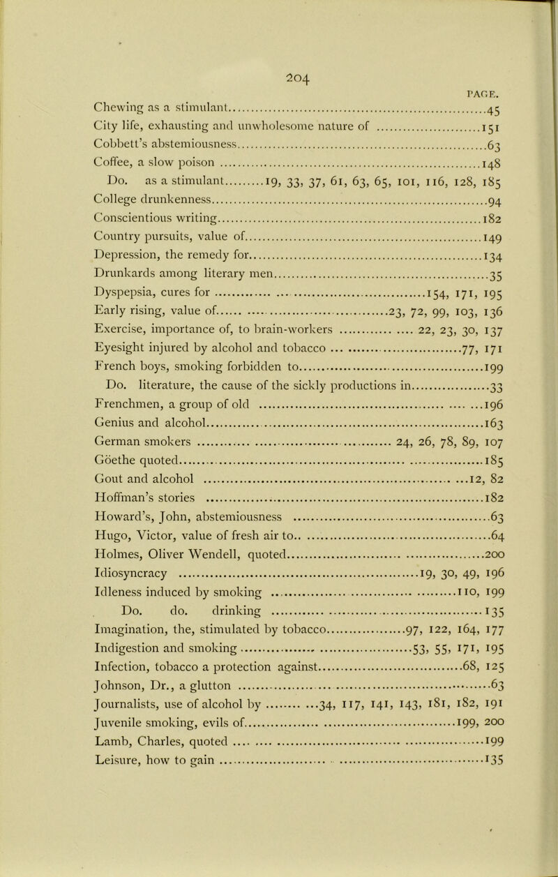 PAGE. Chewing as a stimulant 45 City life, exhausting and unwholesome nature of 151 Cobbett’s abstemiousness 63 Coffee, a slow poison 148 Do. as a stimulant 19, 33, 37, 61, 63, 65, 101, 116, 128, 185 College drunkenness 94 Conscientious writing 182 Country pursuits, value of 149 Depression, the remedy for 134 Drunkards among literary men 35 Dyspepsia, cures for 154, 171, 195 Early rising, value of 23, 72, 99, 103, 136 Exercise, importance of, to brain-workers 22, 23, 30, 137 Eyesight injured by alcohol and tobacco 77, 171 French boys, smoking forbidden to 199 Do. literature, the cause of the sickly productions in 33 Frenchmen, a group of old 196 Genius and alcohol 163 German smokers 24, 26, 78, 89, 107 Goethe quoted 185 Gout and alcohol 12, 82 Hoffman’s stories 182 Howard’s, John, abstemiousness 63 Hugo, Victor, value of fresh air to 64 Holmes, Oliver Wendell, quoted 200 Idiosyncracy 19, 30, 49, 196 Idleness induced by smoking no, 199 Do. do. drinking 135 Imagination, the, stimulated by tobacco 97, 122, 164, 177 Indigestion and smoking 53, 55, 171, 195 Infection, tobacco a protection against 68, 125 Johnson, Dr., a glutton 63 Journalists, use of alcohol by 34, 117, 141, 143, 1S1, 182, 191 Juvenile smoking, evils of I99> 200 Lamb, Charles, quoted *99 Leisure, how to gain *35