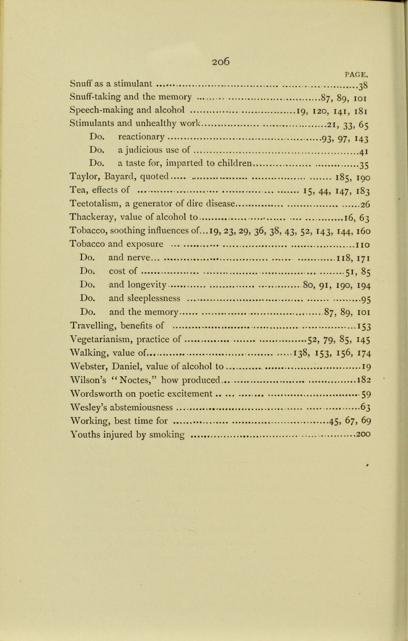 PAGE. Snuff as a stimulant 38 Snuff-taking and the memory 87, 89, 101 Speech-making and alcohol 19, 120, 141, 181 Stimulants and unhealthy work 21, 33, 65 Do. reactionary 93, 97^ 143 Do. a judicious use of 41 Do. a taste for, imparted to children 35 Taylor, Bayard, quoted 185, 190 Tea, effects of 15, 44, 147, 183 Teetotalism, a generator of dire disease 26 Thackeray, value of alcohol to 16, 63 Tobacco, soothing influences of...19, 23, 29, 36, 38, 43, 52, 143, 144, 160 Tobacco and exposure no Do. and nerve 118, 171 Do. cost of 51, 85 Do. and longevity 80, 91, 190, 194 Do. and sleeplessness 95 Do. and the memory 87, 89, 101 Travelling, benefits of ,. 153 Vegetarianism, practice of 52, 79, 85, 145 Walking, value of 138, 153, 156, 174 Webster, Daniel, value of alcohol to 19 Wilson’s “Noctes,” how produced... 182 Wordsworth on poetic excitement 59 Wesley’s abstemiousness 63 Working, best time for 45, 67, 69 Youths injured by smoking 200