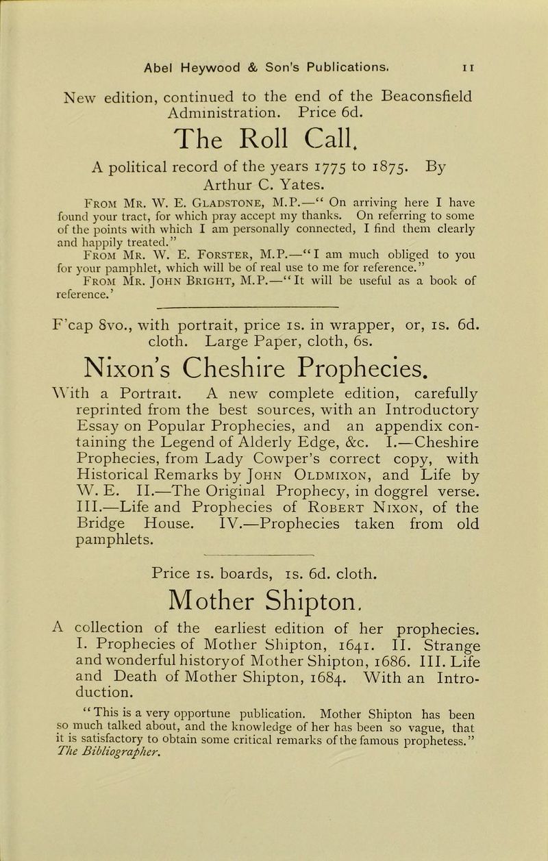 New edition, continued to the end of the Beaconsfield Administration. Price 6d. The Roll Call. A political record of the years 1775 to 1875. By Arthur C. Yates. From Mr. W. E. Gladstone, M.P.—“ On arriving here I have found your tract, for which pray accept my thanks. On referring to some of the points with which I am personally connected, I find them clearly and happily treated.” From Mr. W. E. Forster, M.P.—“I am much obliged to you for your pamphlet, which will be of real use to me for reference.” From Mr. John Bright, M.P.—“It will be useful as a book of reference. ’ F'cap Svo., with portrait, price is. in wrapper, or, is. 6d. cloth. Large Paper, cloth, 6s. Nixon’s Cheshire Prophecies. With a Portrait. A new complete edition, carefully reprinted from the best sources, with an Introductory Essay on Popular Prophecies, and an appendix con- taining the Legend of Alderly Edge, &c. I.—Cheshire Prophecies, from Lady Cowper’s correct copy, with Historical Remarks by John Oldmixon, and Life by W. E. II.—The Original Prophecy, in doggrel verse. III.—Life and Prophecies of Robert Nixon, of the Bridge House. IV.—Prophecies taken from old pamphlets. Price is. boards, is. 6d. cloth. Mother Shipton. A collection of the earliest edition of her prophecies. I. Prophecies of Mother Shipton, 1641. II. Strange and wonderful historyof Mother Shipton, 1686. III. Life and Death of Mother Shipton, 1684. With an Intro- duction. “ This is a very opportune publication. Mother Shipton has been so much talked about, and the knowledge of her has been so vague, that it is satisfactory to obtain some critical remarks of the famous prophetess. ” The Bibliographer.