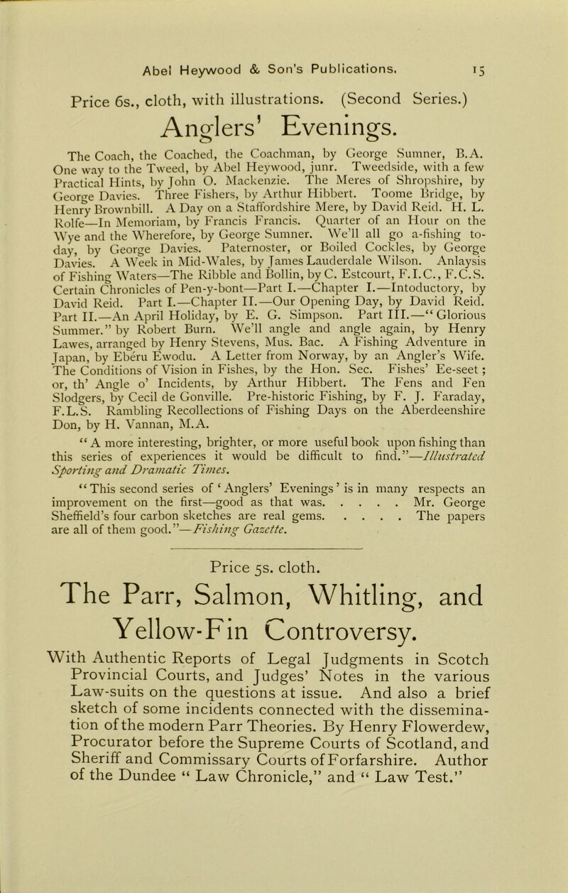 Price 6s., cloth, with illustrations. (Second Series.) Anglers’ Evenings. The Coach, the Coached, the Coachman, by George Sumner, B. A. One way to the Tweed, by Abel Heywood, junr. Tweedside, with a few Practical Hints, by John O. Mackenzie. The Meres of Shropshire, by George Davies. Three Fishers, by Arthur Hibbert. Toome Bridge, by Henry Brownbill. A Day on a Staffordshire Mere, by David Reid. H. L. Rolfe In Memoriam, by Francis Francis. Quarter of an Hour on the Wye and the Wherefore, by George Sumner. We’ll all go a-fishing to- day, by George Davies. Paternoster, or Boiled Cockles, by George Davies. A Week in Mid-Wales, by James Lauderdale Wilson. Anlaysis of Fishing Waters—The Ribble and Bollin, by C. Estcourt, F.I.C., F.C.S. Certain Chronicles of Pen-y-bont—Part I.—Chapter I.—Intoductory, by David Reid. Part I.—Chapter II.—Our Opening Day, by David Reid. Part II.—An April Holiday, by E. G. Simpson. Part III.—“Glorious Summer.” by Robert Burn. We’ll angle and angle again, by Henry Lawes, arranged by Henry Stevens, Mus. Bac. A Fishing Adventure in Tapan, by Eberu Ewodu. A Letter from Norway, by an Angler’s Wife. The Conditions of Vision in Fishes, by the Hon. Sec. Fishes’ Ee-seet; or, th’ Angle o’ Incidents, by Arthur Hibbert. The Fens and Fen Slodgers, by Cecil de Gonville. Pre-historic Fishing, by F. J. Faraday, F.L.S. Rambling Recollections of Fishing Days on the Aberdeenshire Don, by H. Vannan, M.A. “A more interesting, brighter, or more useful book upon fishing than this series of experiences it would be difficult to find.”—Illustrated Sporting and Dramatic Times. “ This second series of ‘ Anglers’ Evenings ’ is in many respects an improvement on the first—good as that was Mr. George Sheffield’s four carbon sketches are real gems The papers are all of them good. ”—Fishing Gazette. Price 5s. cloth. The Parr, Salmon, Whitling, and Yellow-Fin Controversy. With Authentic Reports of Legal Judgments in Scotch Provincial Courts, and Judges’ Notes in the various Law-suits on the questions at issue. And also a brief sketch of some incidents connected with the dissemina- tion of the modern Parr Theories. By Henry Flowerdew, Procurator before the Supreme Courts of Scotland, and Sheriff and Commissary Courts of Forfarshire. Author of the Dundee “ Law Chronicle,” and “ Law Test.”