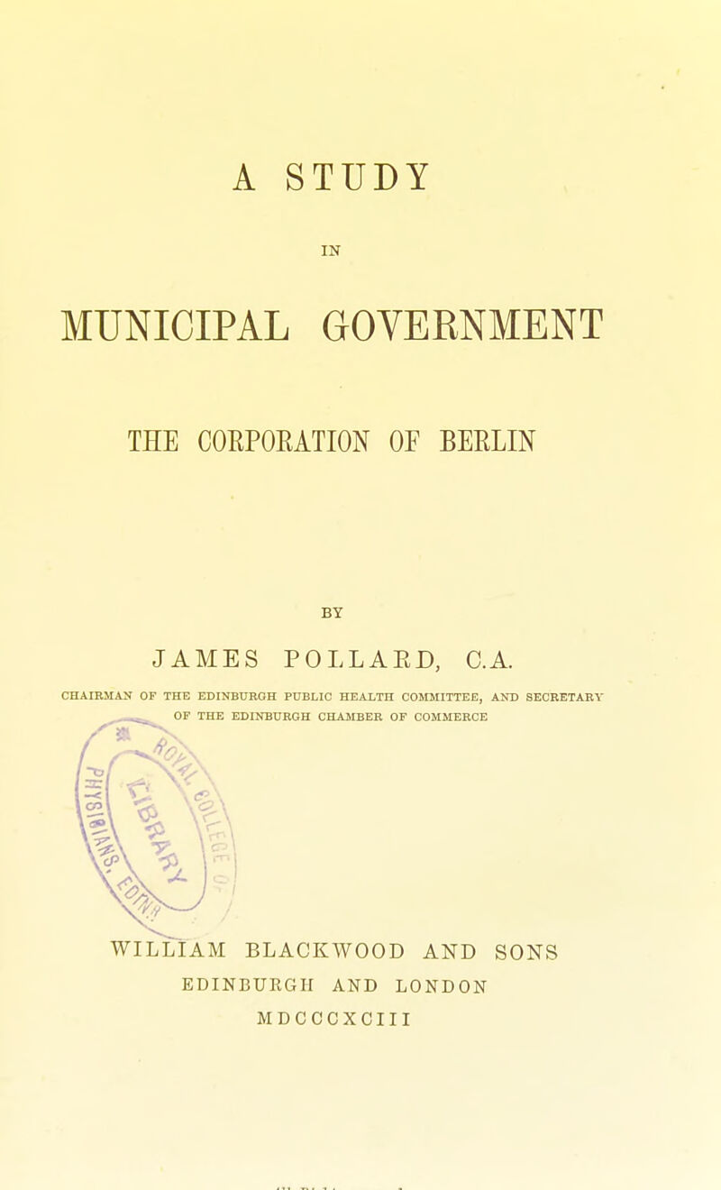 IN MUNICIPAL GOVERNMENT THE COKPOEATION OF BEKLIN BY JAMES POLLAED, C.A. CHAIBMAlf OF THE EDINBUKOH PUBLIC HEAITH COMMITTEE, AND SECRETARY OF THE EDINBURGH CHAMBER OF COMMERCE WILLIAM BLACKWOOD AND SONS EDINBURGH AND LONDON MDCCCXCIII
