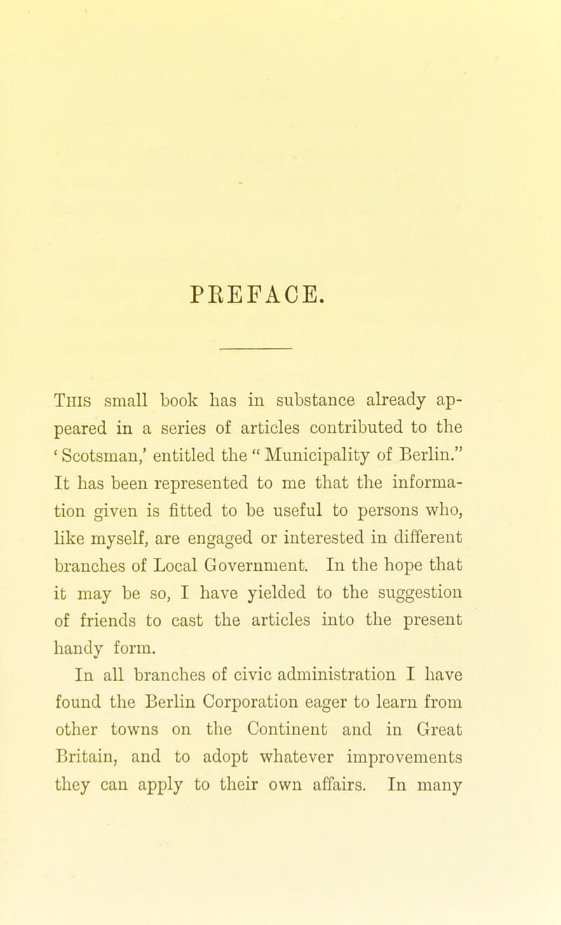 PKEFACE. This small book has in substance already ap- peared in a series of articles contributed to the ' Scotsman/ entitled the  Municipality of Berlin. It has been represented to me that the informa- tion given is fitted to be useful to persons who, like myself, are engaged or interested in different branches of Local Government. In the hope that it may be so, I have yielded to the suggestion of friends to cast the articles into the present handy form. In all branches of civic administration I have found the Berlin Corporation eager to learn from other towns on the Continent and in Great Britain, and to adopt whatever improvements they can apply to their own affairs. In many