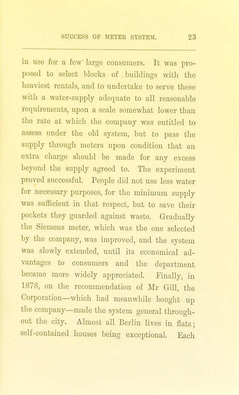 ill use for a few' large consumers. It was pro- posed to select blocks of , buildings with the heaviest rentals, and to undertake to serve these with a water-supply adequate to all reasonable requirements, upon a scale somewhat lower than the rate at which the company was entitled to assess under the old system, but to pass the supply through meters upon condition that an extra charge should be made for any excess beyond the supply agreed to. The experiment proved successful. People did not use less water for necessary purposes, for the minimum supply was sufficient in that respect, but to save their pockets they guarded against waste. Gradually the Siemens meter, which was the one selected by the company, was improved, and the system was slowly extended, until its economical ad- vantages to consumers and the department became more widely appreciated. Finally, in 1878, on the recommendation of Mr Gill, the Corporation—which had meanwhile bought up the company—made the system general through- out the city. Almost all Berlin lives in flats; self-contained houses being exceptional. Each