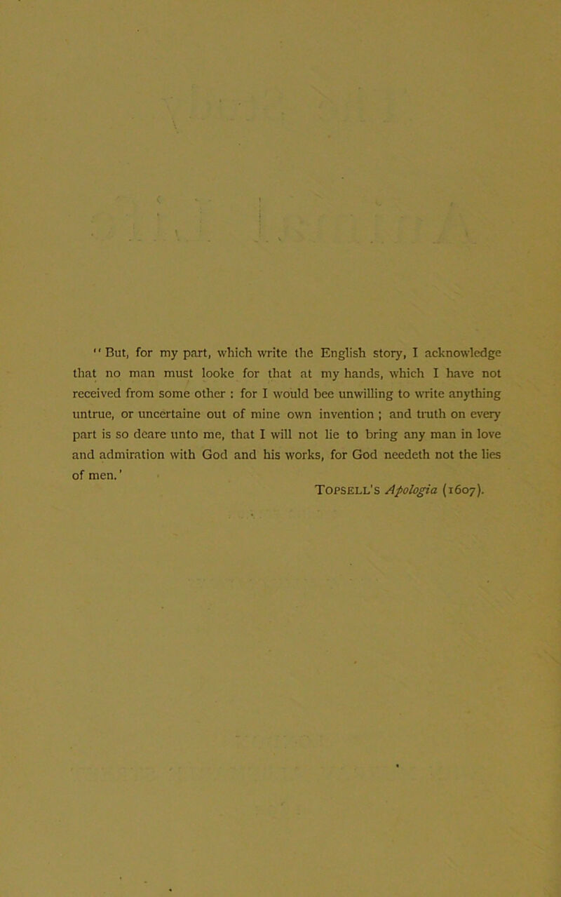 that no man must looke for that at my hands, which I have not received from some other : for I would bee unwilling to write anything untrue, or uncertaine out of mine own invention ; and truth on every part is so deare unto me, that I will not lie to bring any man in love and admiration with God and his works, for God needeth not the lies of men.' Topsell's Apologia (1607).