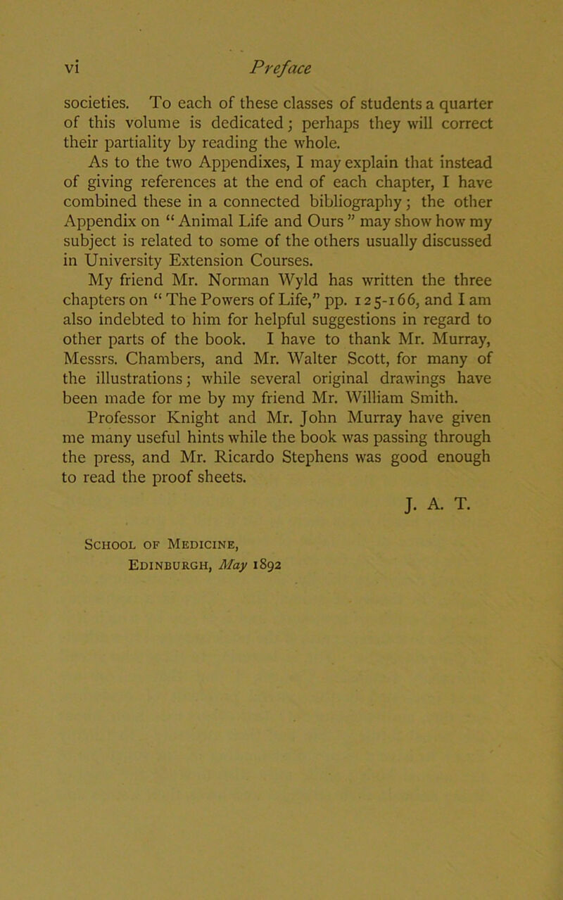 societies. To each of these classes of students a quarter of this volume is dedicated; perhaps they will correct their partiality by reading the whole. As to the two Appendixes, I may explain that instead of giving references at the end of each chapter, I have combined these in a connected bibliography; the other Appendix on “ Animal Life and Ours ” may show how my subject is related to some of the others usually discussed in University Extension Courses. My friend Mr. Norman Wyld has written the three chapters on “ The Powers of Life,” pp. 12 5-166, and I am also indebted to him for helpful suggestions in regard to other parts of the book. I have to thank Mr. Murray, Messrs. Chambers, and Mr. Walter Scott, for many of the illustrations; while several original drawings have been made for me by my friend Mr. William Smith. Professor Knight and Mr. John Murray have given me many useful hints while the book was passing through the press, and Mr. Ricardo Stephens was good enough to read the proof sheets. J. A. T. School of Medicine, Edinburgh, May 1892