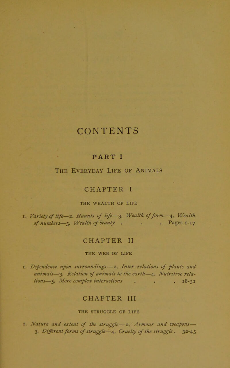 CONTENTS PART I The Everyday Life of Animals CHAPTER I THE WEALTH OF LIFE Variety of life—2. Haunts of life—3. Wealth of form—4. Wealth of numbers—5. Wealth of beauty . . . Pages 1-17 CHAPTER II THE WEB OF LIFE Dependence upon surroundings—2. Inter-relations of plants and animals—3. Relation of animals to the earth—4. Nutritive rela- tions—5. More complex interactions . . . 18-31 CHAPTER III THE STRUGGLE OF LIFE Nature and extent of the struggle — 2. Armour and weapons — 3. Different forms of struggle—4. Cruelty of the struggle . 32-45