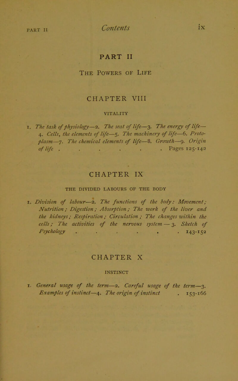 PART II The Powers of Life CHAPTER VIII VITALITY i. The task of physiology—2. The seat of life—3. The energy of life— 4. Cells, the elements of life—5. The machinery of life—6. Proto- plasm—7. The chemical elements of life—8. Growth—9. Origin of life . . . . . . Pages 125-142 CHAPTER IX THE DIVIDED LABOURS OF THE BODY 1. Division of labour—2. The functions of the body: Movement; Nutrition; Digestion; Absorption; The work of the liver and the kidneys; Respiration; Circulation; The changes within the cells; The activities of the nervous system — 3. Sketch of Psychology ...... 143-152 CHAPTER X INSTINCT 1. General usage of the term—2. Careful usage of the term—3. Examples of instinct—4. The origin of instinct . 153-166