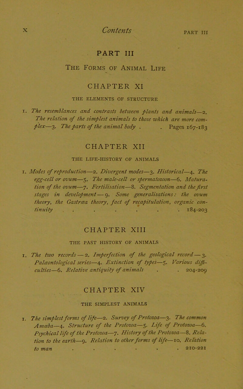 PART III PART III The Forms of Animal Life CHAPTER XI THE ELEMENTS OF STRUCTURE i. The resemblances and contrasts between plants and animals—2. The relation of the simplest animals to those which are more com- plex—3. The parts of the animal body , . Pages 167-183 CHAPTER XII THE LIFE-HISTORY OF ANIMALS 1. Modes of reproductiofi—2. Divergent modes—3. Historical—4. The egg-cell or ovum—5. The male-cell or spermatozoon—6. Matura- tion of the ovum—7. Fertilisation—8. Segmentation and the first stages in development — 9. Some generalisations: the ovum theory, the Gastrcea theory, fact of recapitulation, organic con- tinuity . . . . . . . 184-203 CHAPTER XIII THE PAST HISTORY OF ANIMALS 1. The two records — 2. Imperfection of the geological record—3. Palceontological series—4. Extinction of types—5. Various diffi- culties—6. Relative antiquity of animals . . 204-209 CHAPTER XIV THE SIMPLEST ANIMALS i. The simplest forms of life—2. Survey of Protozoa—3. The common Amoeba—4. Structure of the Protozoa—5. Life of Protozoa—6. Psychical life of the Protozoa—7. History of the Protozoa—8. Rela- tion to the earth—9. Relation to other forms of life—10. Relation to man ...... 210-221