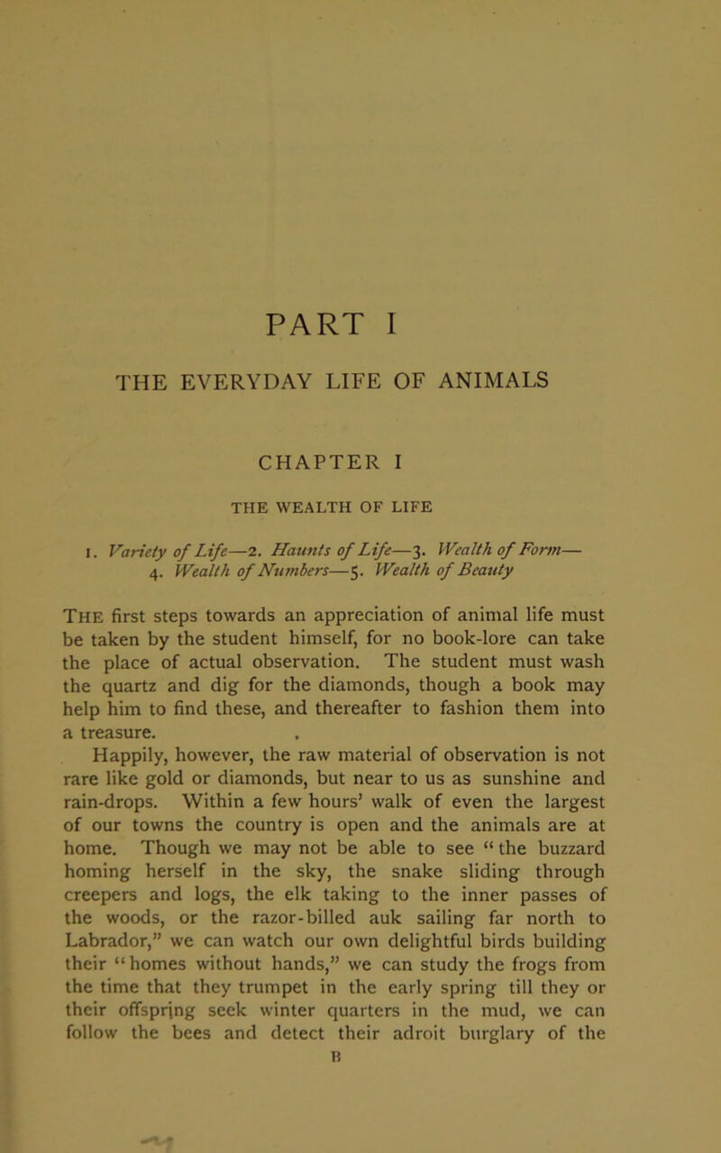 THE EVERYDAY LIFE OF ANIMALS CHAPTER I THE WEALTH OF LIFE i. Variety of Life—2. Haunts of Life—3. Wealth of Form— 4. Wealth of Numbers—5. Wealth of Beauty The first steps towards an appreciation of animal life must be taken by the student himself, for no book-lore can take the place of actual observation. The student must wash the quartz and dig for the diamonds, though a book may help him to find these, and thereafter to fashion them into a treasure. Happily, however, the raw material of observation is not rare like gold or diamonds, but near to us as sunshine and rain-drops. Within a few hours’ walk of even the largest of our towns the country is open and the animals are at home. Though we may not be able to see “ the buzzard homing herself in the sky, the snake sliding through creepers and logs, the elk taking to the inner passes of the woods, or the razor-billed auk sailing far north to Labrador,” we can watch our own delightful birds building their “homes without hands,” we can study the frogs from the time that they trumpet in the early spring till they or their offspring seek winter quarters in the mud, we can follow the bees and detect their adroit burglary of the B