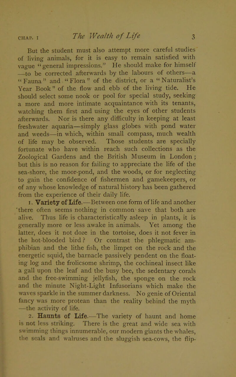 But the student must also attempt more careful studies of living animals, for it: is easy to remain satisfied with vague “general impressions.” He should make for himself —to be corrected afterwards by the labours of others—a “Fauna” and “Flora” of the district, or a “Naturalist’s Year Book” of the flow and ebb of the living tide. He should select some nook or pool for special study, seeking a more and more intimate acquaintance with its tenants, watching them first and using the eyes of other students afterwards. Nor is there any difficulty in keeping at least freshwater aquaria—simply glass globes with pond water and weeds—in which, within small compass, much wealth of life may be observed. Those students are specially fortunate who have within reach such collections as the Zoological Gardens and the British Museum in London ; but this is no reason for failing to appreciate the life of the sea-shore, the moor-pond, and the woods, or for neglecting to gain the confidence of fishermen and gamekeepers, or of any whose knowledge of natural history has been gathered from the experience of their daily life. 1. Variety of Life.—Between one form of life and another 'there often seems nothing in common save that both are alive. Thus life is characteristically asleep in plants, it is generally more or less awake in animals. Yet among the latter, does it not doze in the tortoise, does it not fever in the hot-blooded bird ? Or contrast the phlegmatic am- phibian and the lithe fish, the limpet on the rock and the energetic squid, the barnacle passively pendent on the float- ing log and the frolicsome shrimp, the cochineal insect like a gall upon the leaf and the busy bee, the sedentaiy corals and the free-swimming jellyfish, the sponge on the rock and the minute Night-Light Infusorians which make the waves sparkle in the summer darkness. No genie of Oriental fancy was more protean than the reality behind the myth —the activity of life. 2. Haunts of Life.—The variety of haunt and home is not less striking. There is the great and wide sea with swimming things innumerable, our modem giants the whales, the seals and walruses and the sluggish sea-cows, the flip-