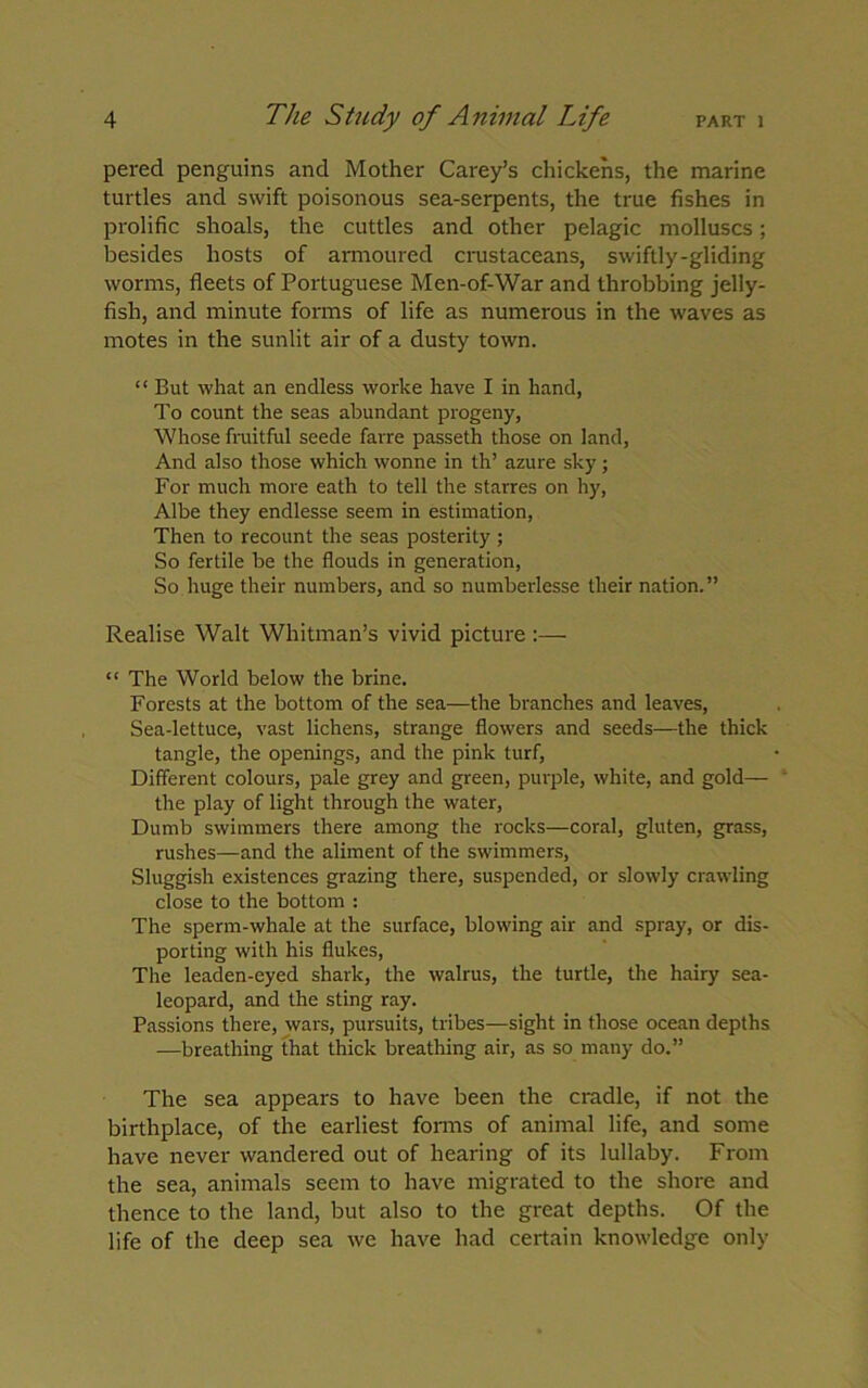 pered penguins and Mother Carey’s chickens, the marine turtles and swift poisonous sea-serpents, the true fishes in prolific shoals, the cuttles and other pelagic molluscs; besides hosts of armoured crustaceans, swiftly-gliding worms, fleets of Portuguese Men-of-War and throbbing jelly- fish, and minute forms of life as numerous in the waves as motes in the sunlit air of a dusty town. “ But what an endless worke have I in hand, To count the seas abundant progeny, Whose fruitful seede favre passeth those on land, And also those which wonne in th’ azure sky; For much more eath to tell the starres on hy, Albe they endlesse seem in estimation, Then to recount the seas posterity ; So fertile be the flouds in generation, So huge their numbers, and so numberlesse their nation.” Realise Walt Whitman’s vivid picture :— “ The World below the brine. Forests at the bottom of the sea—the branches and leaves, Sea-lettuce, vast lichens, strange flowers and seeds—the thick tangle, the openings, and the pink turf, Different colours, pale grey and green, purple, white, and gold— the play of light through the water, Dumb swimmers there among the rocks—coral, gluten, grass, rushes—and the aliment of the swimmers, Sluggish existences grazing there, suspended, or slowly crawling close to the bottom : The sperm-whale at the surface, blowing air and spray, or dis- porting with his flukes, The leaden-eyed shark, the walrus, the turtle, the hairy sea- leopard, and the sting ray. Passions there, wars, pursuits, tribes—sight in those ocean depths —breathing that thick breathing air, as so many do.” The sea appears to have been the cradle, if not the birthplace, of the earliest forms of animal life, and some have never wandered out of hearing of its lullaby. From the sea, animals seem to have migrated to the shore and thence to the land, but also to the great depths. Of the life of the deep sea we have had certain knowledge only