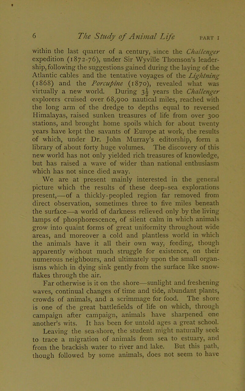 PART I The Study of Animal Life within the last quarter of a century, since the Challenger expedition (1872-76), under Sir Wyville Thomson’s leader- ship, following the suggestions gained during the laying of the Atlantic cables and the tentative voyages of the Lightning (1868) and the Porcupine (1870), revealed what was virtually a new world. During 3J years the Challenger explorers cruised over 68,900 nautical miles, reached with the long arm of the dredge to depths equal to reversed Himalayas, raised sunken treasures of life from over 300 stations, and brought home spoils which for about twenty years have kept the savants of Europe at work, the results of which, under Dr. John Murray’s editorship, form a library of about forty huge volumes. The discovery of this new world has not only yielded rich treasures of knowledge, but has raised a wave of wider than national enthusiasm which has not since died away. We are at present mainly interested in the general picture which the results of these deep-sea explorations present,—-of a thickly-peopled region far removed from direct observation, sometimes three to five miles beneath the surface—a world of darkness relieved only by the living- lamps of phosphorescence, of silent calm in which animals grow into quaint forms of great uniformity throughout wide areas, and moreover a cold and plantless world in which the animals have it all their own way, feeding, though apparently without much struggle for existence, on their numerous neighbours, and ultimately upon the small organ- isms which in dying sink gently from the surface like snow- flakes through the air. Far otherwise is it on the shore—sunlight and freshening waves, continual changes of time and tide, abundant plants, crowds of animals, and a scrimmage for food. The shore is one of the great battlefields of life on which, through campaign after campaign, animals have sharpened one another’s wits. It has been for untold ages a great school. Leaving the sea-shore, the student might naturally seek to trace a migration of animals from sea to estuary, and from the brackish water to river and lake. But this path, though followed by some animals, does not seem to have