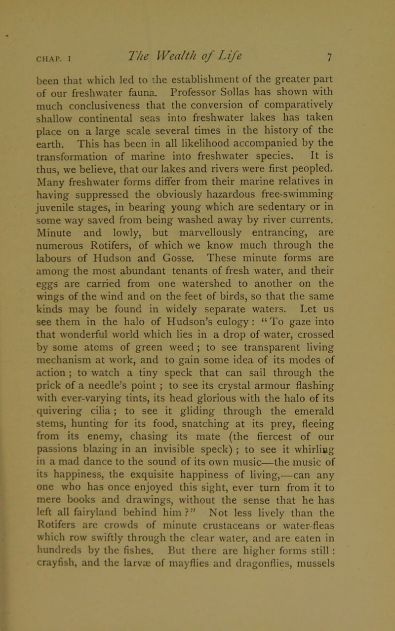 been that which led to the establishment of the greater part of our freshwater fauna. Professor Sollas has shown with much conclusiveness that the conversion of comparatively shallow continental seas into freshwater lakes has taken place on a large scale several times in the history of the earth. This has been in all likelihood accompanied by the transformation of marine into freshwater species. It is thus, we believe, that our lakes and rivers were first peopled. Many freshwater forms differ from their marine relatives in having suppressed the obviously hazardous free-swimming juvenile stages, in bearing young which are sedentary or in some way saved from being washed away by river currents. Minute and lowly, but marvellously entrancing, are numerous Rotifers, of which we know much through the labours of Hudson and Gosse. These minute forms are among the most abundant tenants of fresh water, and their eggs are carried from one watershed to another on the wings of the wind and on the feet of birds, so that the same kinds may be found in widely separate waters. Let us see them in the halo of Hudson’s eulogy: “To gaze into that wonderful world which lies in a drop of water, crossed by some atoms of green weed ; to see transparent living mechanism at work, and to gain some idea of its modes of action ; to watch a tiny speck that can sail through the prick of a needle’s point ; to see its crystal armour flashing with ever-varying tints, its head glorious with the halo of its quivering cilia; to see it gliding through the emerald stems, hunting for its food, snatching at its prey, fleeing from its enemy, chasing its mate (the fiercest of our passions blazing in an invisible speck) ; to see it whirling in a mad dance to the sound of its own music—the music of its happiness, the exquisite happiness of living,—can any one who has once enjoyed this sight, ever turn from it to mere books and drawings, without the sense that he has left all fairyland behind him?” Not less lively than the Rotifers are crowds of minute crustaceans or water-fleas which row swiftly through the clear water, and are eaten in hundreds by the fishes. But there are higher forms still : crayfish, and the larvae of mayflies and dragonflies, mussels
