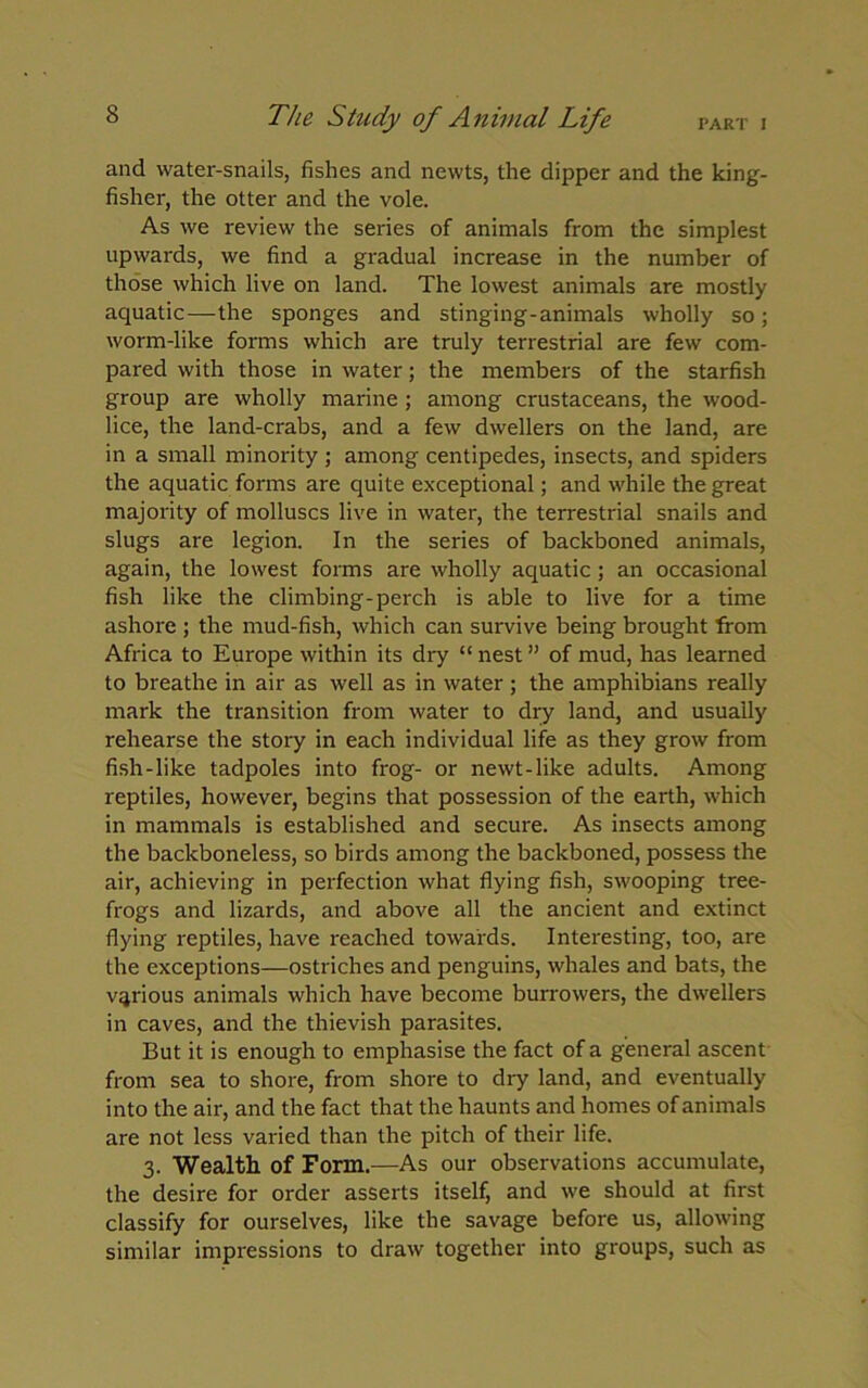 PART I The Study of Animal Life and water-snails, fishes and newts, the dipper and the king- fisher, the otter and the vole. As we review the series of animals from the simplest upwards, we find a gradual increase in the number of those which live on land. The lowest animals are mostly aquatic—the sponges and stinging-animals wholly so; worm-like forms which are truly terrestrial are few com- pared with those in water; the members of the starfish group are wholly marine ; among crustaceans, the wood- lice, the land-crabs, and a few dwellers on the land, are in a small minority; among centipedes, insects, and spiders the aquatic forms are quite exceptional; and while the great majority of molluscs live in water, the terrestrial snails and slugs are legion. In the series of backboned animals, again, the lowest forms are wholly aquatic; an occasional fish like the climbing-perch is able to live for a time ashore ; the mud-fish, which can survive being brought from Africa to Europe within its dry “ nest ” of mud, has learned to breathe in air as well as in water ; the amphibians really mark the transition from water to dry land, and usually rehearse the story in each individual life as they grow from fish-like tadpoles into frog- or newt-like adults. Among reptiles, however, begins that possession of the earth, which in mammals is established and secure. As insects among the backboneless, so birds among the backboned, possess the air, achieving in perfection what flying fish, swooping tree- frogs and lizards, and above all the ancient and extinct flying reptiles, have reached towards. Interesting, too, are the exceptions—ostriches and penguins, whales and bats, the various animals which have become burrowers, the dwellers in caves, and the thievish parasites. But it is enough to emphasise the fact of a general ascent from sea to shore, from shore to dry land, and eventually into the air, and the fact that the haunts and homes of animals are not less varied than the pitch of their life. 3. Wealth of Form.—As our observations accumulate, the desire for order asserts itself, and we should at first classify for ourselves, like the savage before us, allowing similar impressions to draw together into groups, such as