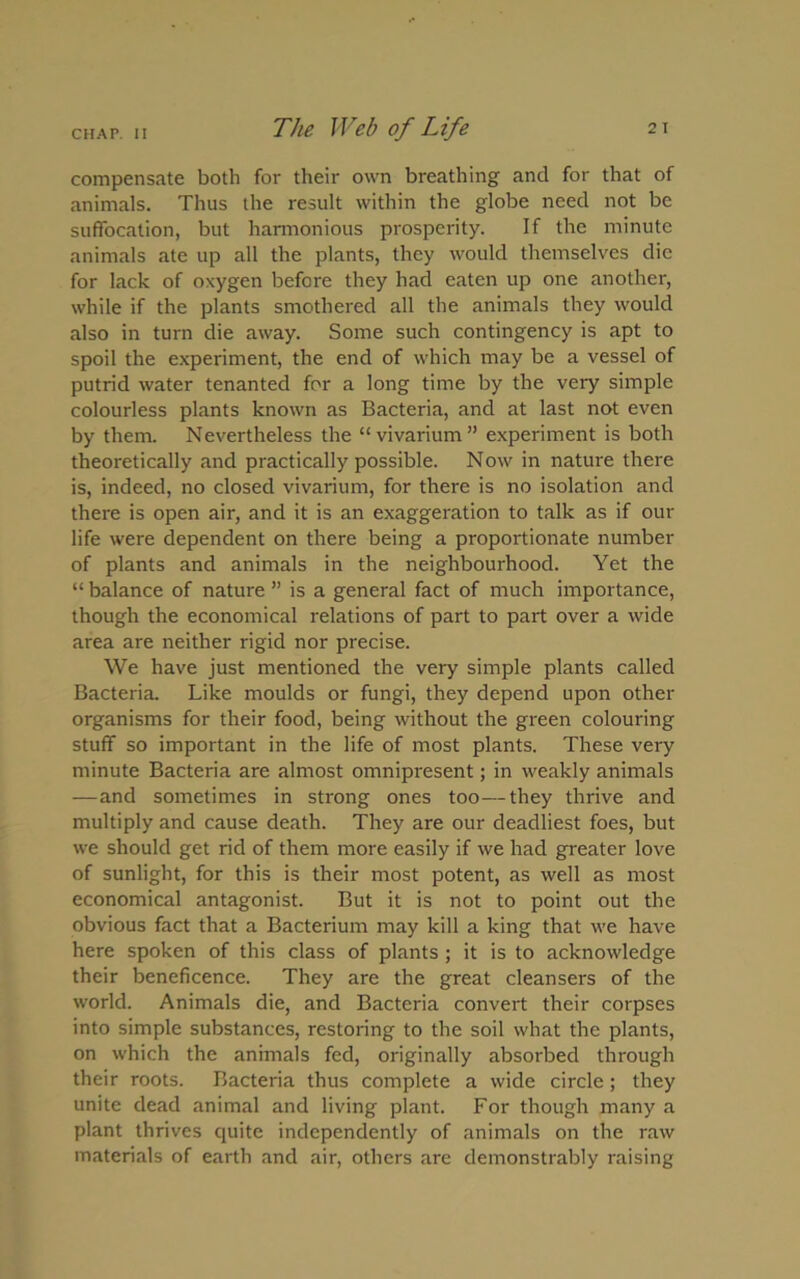 compensate both for their own breathing and for that of animals. Thus the result within the globe need not be suffocation, but harmonious prosperity. If the minute animals .ate up all the plants, they would themselves die for lack of oxygen before they had eaten up one another, while if the plants smothered all the animals they would also in turn die away. Some such contingency is apt to spoil the experiment, the end of which may be a vessel of putrid water tenanted for a long time by the very simple colourless plants known as Bacteria, and at last not even by them. Nevertheless the “vivarium” experiment is both theoretically and practically possible. Now in nature there is, indeed, no closed vivarium, for there is no isolation and there is open air, and it is an exaggeration to talk as if our life were dependent on there being a proportionate number of plants and animals in the neighbourhood. Yet the “ balance of nature ” is a general fact of much importance, though the economical relations of part to part over a wide area are neither rigid nor precise. We have just mentioned the very simple plants called Bacteria. Like moulds or fungi, they depend upon other organisms for their food, being without the green colouring stuff so important in the life of most plants. These very minute Bacteria are almost omnipresent; in weakly animals —and sometimes in strong ones too—they thrive and multiply and cause death. They are our deadliest foes, but we should get rid of them more easily if we had greater love of sunlight, for this is their most potent, as well as most economical antagonist. But it is not to point out the obvious fact that a Bacterium may kill a king that we have here spoken of this class of plants ; it is to acknowledge their beneficence. They are the great cleansers of the world. Animals die, and Bacteria convert their corpses into simple substances, restoring to the soil what the plants, on which the animals fed, originally absorbed through their roots. Bacteria thus complete a wide circle; they unite dead animal and living plant. For though many a plant thrives quite independently of animals on the raw materials of earth and air, others are demonstrably raising