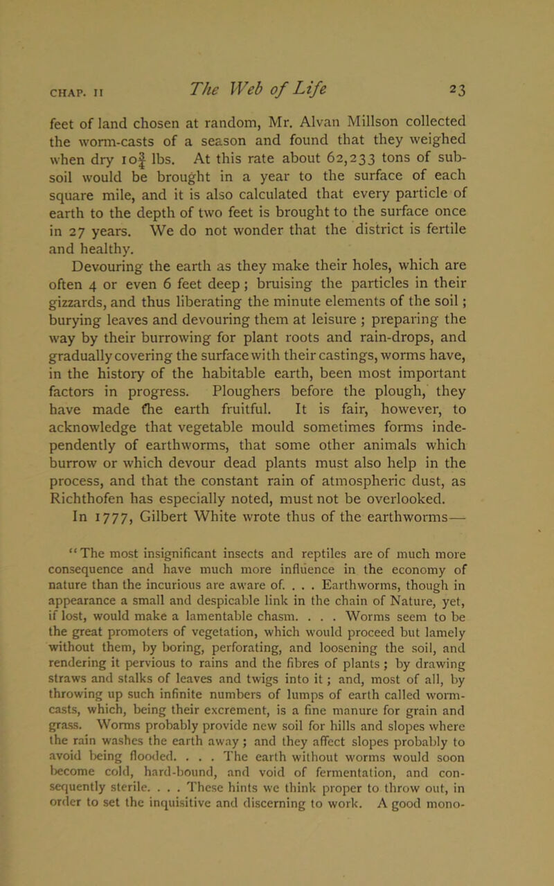 feet of land chosen at random, Mr. Alvan Millson collected the worm-casts of a season and found that they weighed when dry iof lbs. At this rate about 62,233 tons of sub- soil would be brought in a year to the surface of each square mile, and it is also calculated that every particle of earth to the depth of two feet is brought to the surface once in 27 years. We do not wonder that the district is fertile and healthy. Devouring the earth as they make their holes, which are often 4 or even 6 feet deep; bruising the particles in their gizzards, and thus liberating the minute elements of the soil; burying leaves and devouring them at leisure ; preparing the way by their burrowing for plant roots and rain-drops, and gradually covering the surface with their castings, worms have, in the history of the habitable earth, been most important factors in progress. Ploughers before the plough, they have made fhe earth fruitful. It is fair, however, to acknowledge that vegetable mould sometimes forms inde- pendently of earthworms, that some other animals which burrow or which devour dead plants must also help in the process, and that the constant rain of atmospheric dust, as Richthofen has especially noted, must not be overlooked. In 1777, Gilbert White wrote thus of the earthworms— “The most insignificant insects and reptiles are of much more consequence and have much more influence in the economy of nature than the incurious are aware of. . . . Earthworms, though in appearance a small and despicable link in the chain of Nature, yet, if lost, would make a lamentable chasm. . . . Worms seem to be the great promoters of vegetation, which would proceed but lamely without them, by boring, perforating, and loosening the soil, and rendering it pervious to rains and the fibres of plants; by drawing straws and stalks of leaves and twigs into it; and, most of all, by throwing up such infinite numbers of lumps of earth called worm- casts, which, being their excrement, is a fine manure for grain and grass. Worms probably provide new soil for hills and slopes where the rain washes the earth away; and they affect slopes probably to avoid being flooded. . . . The earth without worms would soon become cold, hard-bound, and void of fermentation, and con- sequently sterile. . . . These hints we think proper to throw out, in order to set the inquisitive and discerning to work. A good mono-