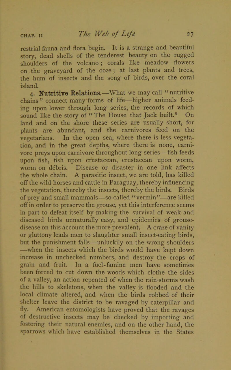 restrial fauna and flora begin. It is a strange and beautiful story, dead shells of the tenderest beauty on the rugged shoulders of the volcano; corals like meadow flowers on the graveyard of the ooze ; at last plants and trees, the hum of insects and the song of birds, over the coral island. 4. Nutritive Relations.—What we may call “ nutritive chains ” connect many forms of life—higher animals feed- ing upon lower through long series, the records of which sound like the stoiy of “The House that Jack built.” On land and on the shore these series are usually short, for plants are abundant, and the carnivores feed on the vegetarians. In the open sea, where there is less vegeta- tion, and in the great depths, where there is none, carni- vore preys upon carnivore throughout long series—fish feeds upon fish, fish upon crustacean, crustacean upon worm, worm on debris. Disease or disaster in one link affects the whole chain. A parasitic insect, we are told, has killed off the wild horses and cattle in Paraguay, thereby influencing the vegetation, thereby the insects, thereby the birds. Birds of prey and small mammals—so-called “vermin”—are killed off in order to preserve the grouse, yet this interference seems in part to defeat itself by making the survival of weak and diseased birds unnaturally easy, and epidemics of grouse- disease on this account the more prevalent. A craze of vanity or gluttony leads men to slaughter small insect-eating birds, but the punishment falls—unluckily on the wrong shoulders —when the insects which the birds would have kept down increase in unchecked numbers, and destroy the crops of grain and fruit. In a fuel-famine men have sometimes been forced to cut down the woods which clothe the sides of a valley, an action repented of when the rain-storms wash the hills to skeletons, when the valley is flooded and the local climate altered, and when the birds robbed of their shelter leave the district to be ravaged by caterpillar and fly. American entomologists have proved that the ravages of destructive insects may be checked by importing and fostering their natural enemies, and on the other hand, the sparrows which have established themselves in the States
