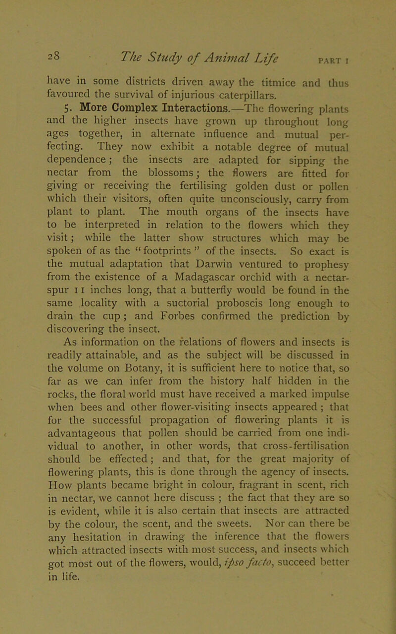 PART I The Study of Animal Life have in some districts driven away the titmice and thus favoured the survival of injurious caterpillars. 5. More Complex Interactions.—The flowering plants and the higher insects have grown up throughout long ages together, in alternate influence and mutual per- fecting. They now exhibit a notable degree of mutual dependence; the insects are adapted for sipping the nectar from the blossoms; the flowers are fitted for giving or receiving the fertilising golden dust or pollen which their visitors, often quite unconsciously, carry from plant to plant. The mouth organs of the insects have to be interpreted in relation to the flowers which they visit; while the latter show structures which may be spoken of as the “ footprints ” of the insects. So exact is the mutual adaptation that Darwin ventured to prophesy from the existence of a Madagascar orchid with a nectar- spur 11 inches long, that a butterfly would be found in the same locality with a suctorial proboscis long enough to drain the cup ; and Foi'bes confirmed the prediction by discovering the insect. As information on the relations of flowers and insects is readily attainable, and as the subject will be discussed in the volume on Botany, it is sufficient here to notice that, so far as we can infer from the history half hidden in the rocks, the floral world must have received a marked impulse when bees and other flower-visiting insects appeared ; that for the successful propagation of flowering plants it is advantageous that pollen should be carried from one indi- vidual to another, in other words, that cross-fertilisation should be effected; and that, for the great majority of flowering plants, this is done through the agency of insects. How plants became bright in colour, fragrant in scent, rich in nectar, we cannot here discuss ; the fact that they are so is evident, while it is also certain that insects are attracted by the colour, the scent, and the sweets. Nor can there be any hesitation in drawing the inference that the flowers which attracted insects with most success, and insects which got most out of the flowers, would, ipso facto, succeed better in life.