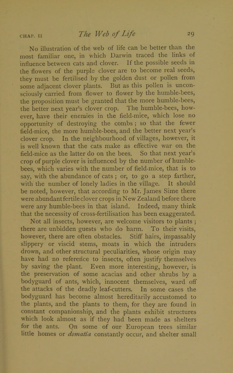 No illustration of the web of life can be better than the most familiar one, in which Darwin traced the links of influence between cats and clover. If the possible seeds in the flowers of the purple clover are to become real seeds, they must be fertilised by the golden dust or pollen from some adjacent clover plants. But as this pollen is uncon- sciously carried from flower to flower by the humble-bees, the proposition must be granted that the more humble-bees, the better next year’s clover crop. The humble-bees, how- ever, have their enemies in the field-mice, which lose no opportunity of destroying the combs ; so that the fewer field-mice, the more humble-bees, and the better next year’s clover crop. In the neighbourhood of villages, however, it is well known that the cats make as effective war on the field-mice as the latter do on the bees. So that next year’s crop of purple clover is influenced by the number of humble- bees, which varies with the number of field-mice, that is to say, with the abundance of cats ; or, to go a step farther, with the number of lonely ladies in the village. It should be noted, however, that according to Mr. James Sime there were abundant fertile clover crops in New Zealand before there were any humble-bees in that island. Indeed, many think that the necessity of cross-fertilisation has been exaggerated. Not all insects, however, are welcome visitors to plants ; there are unbidden guests who do harm. To their visits, however, there are often obstacles. Stiff hairs, impassably slippery or viscid stems, moats in which the intruders drown, and other structural peculiarities, whose origin may have had no reference to insects, often justify themselves by saving the plant. Even more interesting, however, is the preservation of some acacias and other shrubs by a bodyguard of ants, which, innocent themselves, ward off the attacks of the deadly leaf-cutters. In some cases the bodyguard has become almost hereditarily accustomed to the plants, and the plants to them, for they are found in constant companionship, and tlie plants exhibit structures which look almost as if they had been made as shelters for the ants. On some of our European trees similar little homes or domatia constantly occur, and shelter small