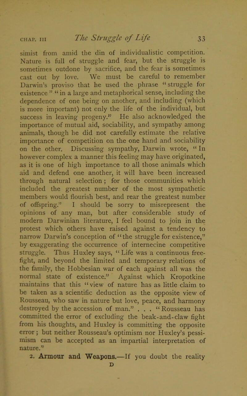 simist from amid the din of individualistic competition. Nature is full of struggle and fear, but the struggle is sometimes outdone by sacrifice, and the fear is sometimes cast out by love. We must be careful to remember Darwin’s proviso that he used the phrase “ struggle for existence ” “ in a large and metaphorical sense, including the dependence of one being on another, and including (which is more important) not only the life of the individual, but success in leaving progeny.” He also acknowledged the importance of mutual aid, sociability, and sympathy among animals, though he did not carefully estimate the relative importance of competition on the one hand and sociability on the other. Discussing sympathy, Darwin wrote, “ In however complex a manner this feeling may have originated, as it is one of high importance to all those animals which aid and defend one another, it will have been increased through natural selection; for those communities which included the greatest number of the most sympathetic members would flourish best, and rear the greatest number of offspring.” I should be sorry to misrepresent the opinions of any man, but after considerable study of modern Darwinian literature, I feel bound to join in the protest which others have raised against a tendency to narrow Darwin’s conception of “the struggle for existence,” by exaggerating the occurrence of internecine competitive struggle. Thus Huxley says, “ Life was a continuous free- fight, and beyond the limited and temporary relations of the family, the Hobbesian war of each against all was the normal state of existence.” Against which Kropotkine maintains that this “view of nature has as little claim to be taken as a scientific deduction as the opposite view of Rousseau, who saw in nature but love, peace, and harmony destroyed by the accession of man.” . . . “ Rousseau has committed the error of excluding the beak-and-claw fight from his thoughts, and Huxley is committing the opposite error; but neither Rousseau’s optimism nor Huxley’s pessi- mism can be accepted as an impartial interpretation of nature.” 2. Armour and Weapons.—If you doubt the reality D