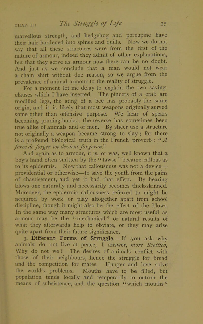 marvellous strength, and hedgehog and porcupine have their hair hardened into spines and quills. Now we do not say that all these structures were from the first of the nature of armour, indeed they admit of other explanations, but that they serve as armour now there can be no doubt. And just as we conclude that a man would not wear a chain shirt without due reason, so we argue from the prevalence of animal armour to the reality of struggle. For a moment let me delay to explain die two saving- clauses which I have inserted. The pincers of a crab are modified legs, the sting of a bee has probably the same origin, and it is likely that most weapons originally served some other than offensive purpose. We hear of spears becoming pruning-hooks : the reverse has sometimes been true alike of animals and of men. By sheer use a structure not originally a weapon became strong to slay ; for there is a profound biological truth in the French proverb : “A force de forger on devient forgeron And again as to armour, it is, or was, well known that a boy’s hand often smitten by the “tawse” became callous as to its epidermis. Now that callousness was not a device- providential or otherwise—to save the youth from the pains of chastisement, and yet it had that effect. By bearing blows one naturally and necessarily becomes thick-skinned. Moreover, the epidermic callousness referred to might be acquired by work or play altogether apart from school discipline, though it might also be the effect of the blows. In the same way many structures which are most useful as armour may be the “mechanical” or natural results of what they afterwards help to obviate, or they may arise quite apart from their future significance. 3. Different Forms of Struggle.—If you ask why animals do not live at peace, I answer, more Scottico, Why do not we ? The desires of animals conflict with those of their neighbours, .hence the struggle for bread and the competition for mates. Hunger and love solve the world’s problems. Mouths have to be filled, but population tends locally and temporarily to outrun the means of subsistence, and the question “which mouths”