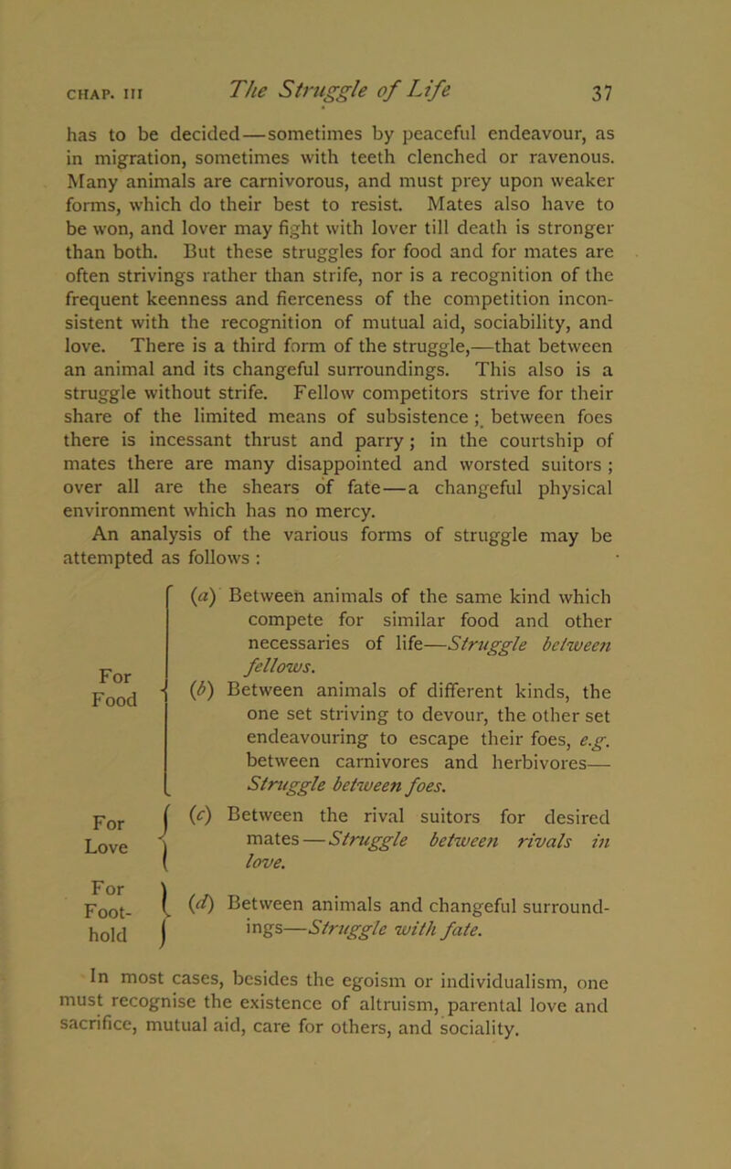 has to be decided—sometimes by peaceful endeavour, as in migration, sometimes with teeth clenched or ravenous. Many animals are carnivorous, and must prey upon weaker forms, which do their best to resist. Mates also have to be won, and lover may fight with lover till death is stronger than both. But these struggles for food and for mates are often strivings rather than strife, nor is a recognition of the frequent keenness and fierceness of the competition incon- sistent with the recognition of mutual aid, sociability, and love. There is a third form of the struggle,—that between an animal and its changeful surroundings. This also is a struggle without strife. Fellow competitors strive for their share of the limited means of subsistence; between foes there is incessant thrust and parry; in the courtship of mates there are many disappointed and worsted suitors ; over all are the shears of fate—a changeful physical environment which has no mercy. An analysis of the various forms of struggle may be attempted as follows : For Food For j Love | For ) F oot- v hold j (a) Between animals of the same kind which compete for similar food and other necessaries of life—Struggle between fellows. (b) Between animals of different kinds, the one set striving to devour, the other set endeavouring to escape their foes, e.g. between carnivores and herbivores— Struggle between foes. (c) Between the rival suitors for desired mates—Struggle between rivals in love. (d) Between animals and changeful surround- ings—Struggle with fate. In most cases, besides the egoism or individualism, one must recognise the existence of altruism, parental love and sacrifice, mutual aid, care for others, and sociality.