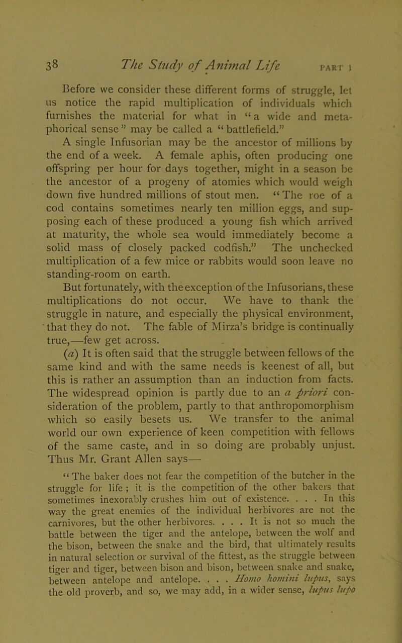 Before we consider these different forms of struggle, let us notice the rapid multiplication of individuals which furnishes the material for what in “ a wide and meta- phorical sense ” may be called a “ battlefield.” A single Infusorian may be the ancestor of millions by the end of a week. A female aphis, often producing one offspring per hour for days together, might in a season be the ancestor of a progeny of atomies which would weigh down five hundred millions of stout men. “ The roe of a cod contains sometimes nearly ten million eggs, and sup- posing each of these produced a young fish which arrived at maturity, the whole sea would immediately become a solid mass of closely packed codfish.” The unchecked multiplication of a few mice or rabbits would soon leave no standing-room on earth. But fortunately, with the exception of the Infusorians, these multiplications do not occur. We have to thank the struggle in nature, and especially the physical environment, that they do not. The fable of Mirza’s bridge is continually true,—few get across. (a) It is often said that the struggle between fellows of the same kind and with the same needs is keenest of all, but this is rather an assumption than an induction from facts. The widespread opinion is partly due to an a priori con- sideration of the problem, partly to that anthropomorphism which so easily besets us. We transfer to the animal world our own experience of keen competition with fellows of the same caste, and in so doing are probably unjust. Thus Mr. Grant Allen says— “ The baker does not fear the competition of the butcher in the struggle for life ; it is the competition of the other bakers that sometimes inexorably crushes him out of existence. . . . In this way the great enemies of the individual herbivores are not the carnivores, but the other herbivores. ... It is not so much the battle between the tiger and the antelope, between the wolf and the bison, between the snake and the bird, that ultimately results in natural selection or survival of the fittest, as the struggle between tiger and tiger, between bison and bison, between snake and snake, between antelope and antelope. . . . Homo homini lupus, says the old proverb, and so, we may add, in a wider sense, lupus lupo