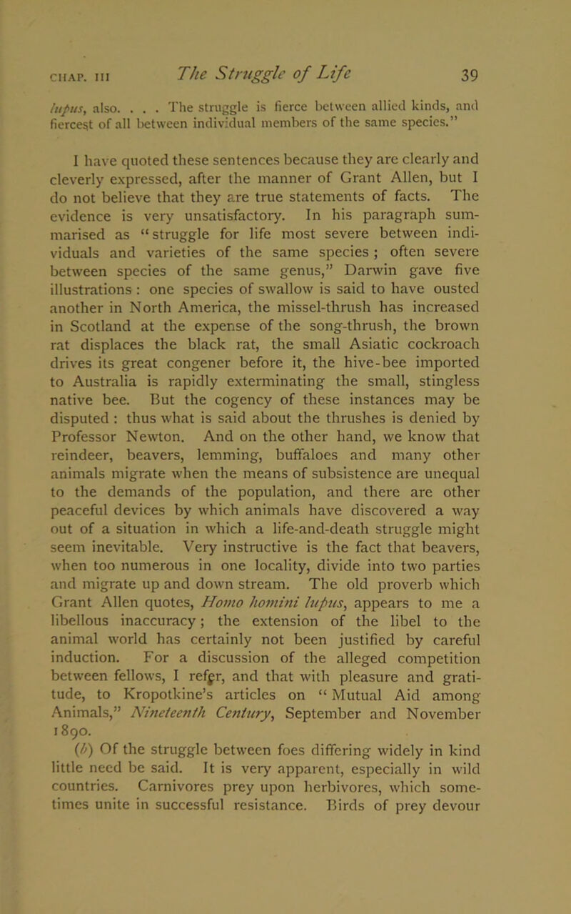 lupus, also. . . . The struggle is fierce between allied kinds, and fiercest of all between individual members of the same species.” I have quoted these sentences because they are clearly and cleverly expressed, after the manner of Grant Allen, but I do not believe that they are true statements of facts. The evidence is very unsatisfactory. In his paragraph sum- marised as “struggle for life most severe between indi- viduals and varieties of the same species ; often severe between species of the same genus,” Darwin gave five illustrations : one species of swallow is said to have ousted another in North America, the missel-thrush has increased in Scotland at the expense of the song-thrush, the brown rat displaces the black rat, the small Asiatic cockroach drives its great congener before it, the hive-bee imported to Australia is rapidly exterminating the small, stingless native bee. But the cogency of these instances may be disputed : thus what is said about the thrushes is denied by Professor Newton. And on the other hand, we know that reindeer, beavers, lemming, buffaloes and many other animals migrate when the means of subsistence are unequal to the demands of the population, and there are other peaceful devices by which animals have discovered a way out of a situation in which a life-and-death struggle might seem inevitable. Very instructive is the fact that beavers, when too numerous in one locality, divide into two parties and migrate up and down stream. The old proverb which Grant Allen quotes, Homo homini lupus, appears to me a libellous inaccuracy; the extension of the libel to the animal world has certainly not been justified by careful induction. For a discussion of the alleged competition between fellows, I refgr, and that with pleasure and grati- tude, to Kropotkine’s articles on “ Mutual Aid among Animals,” Nineteenth Century, September and November 1890. (/') Of the struggle between foes differing widely in kind little need be said. It is very apparent, especially in wild countries. Carnivores prey upon herbivores, which some- times unite in successful resistance. Birds of prey devour