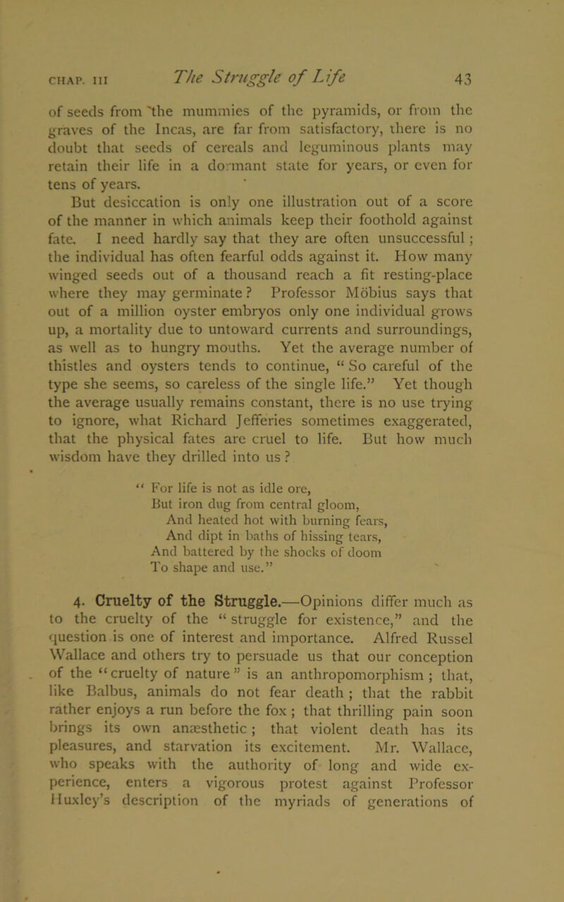 of seeds from 'the mummies of the pyramids, or from the graves of the Incas, are far from satisfactory, there is no doubt that seeds of cereals and leguminous plants may retain their life in a dormant state for years, or even for tens of years. But desiccation is only one illustration out of a score of the manner in which animals keep their foothold against fate. I need hardly say that they are often unsuccessful; the individual has often fearful odds against it. How many winged seeds out of a thousand reach a fit resting-place where they may germinate ? Professor Mobius says that out of a million oyster embryos only one individual grows up, a mortality due to untoward currents and surroundings, as well as to hungry mouths. Yet the average number of thistles and oysters tends to continue, “ So careful of the type she seems, so careless of the single life.” Yet though the average usually remains constant, there is no use trying to ignore, what Richard Jefferies sometimes exaggerated, that the physical fates are cruel to life. But how much wisdom have they drilled into us ? “ For life is not as idle ore, But iron dug from central gloom, And heated hot with burning fears, And dipt in baths of hissing tears, And battered by the shocks of doom To shape and use.” 4. Cruelty of the Struggle.—Opinions differ much as to the cruelty of the “ struggle for existence,” and the question is one of interest and importance. Alfred Russel Wallace and others try to persuade us that our conception of the “cruelty of nature” is an anthropomorphism; that, like Balbus, animals do not fear death ; that the rabbit rather enjoys a run before the fox ; that thrilling pain soon brings its own anaesthetic; that violent death has its pleasures, and starvation its excitement. Mr. Wallace, who speaks with the authority of long and wide ex- perience, enters a vigorous protest against Professor Huxley’s description of the myriads of generations of