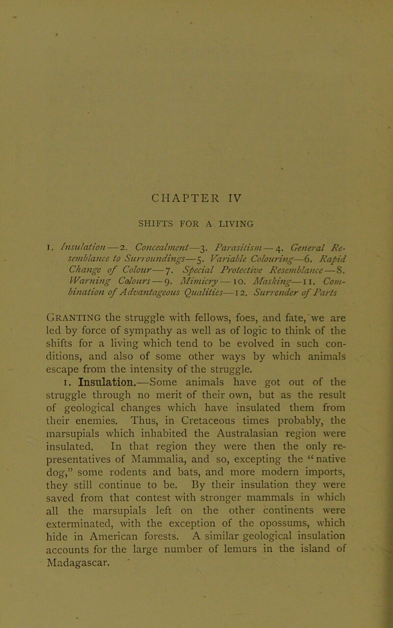 SHIFTS FOR A LIVING I. Insulation — 2. Concealment—3. Parasitism — 4. General Re- semblance to Surroundings—5. Variable Colouring—6. Rapid Change of Colour—7. Special Protective Resemblance—S. Warning Colours — 9. Mimicry—10. Masking-—11. Com- bination of Advantageous Qualities—12. Surrender of Parts Granting the struggle with fellows, foes, and fate, we are led by force of sympathy as well as of logic to think of the shifts for a living which tend to be evolved in such con- ditions, and also of some other ways by which animals escape from the intensity of the struggle. 1. Insulation.—Some animals have got out of the struggle through no merit of their own, but as the result of geological changes which have insulated them from their enemies. Thus, in Cretaceous times probably, the marsupials which inhabited the Australasian region were insulated. In that region they were then the only re- presentatives of Mammalia, and so, excepting the “ native dog,” some rodents and bats, and more modern imports, they still continue to be. By their insulation they were saved from that contest with stronger mammals in which all the marsupials left on the other continents were exterminated, with the exception of the opossums, which hide in American forests. A similar geological insulation accounts for the large number of lemurs in the island of Madagascar.