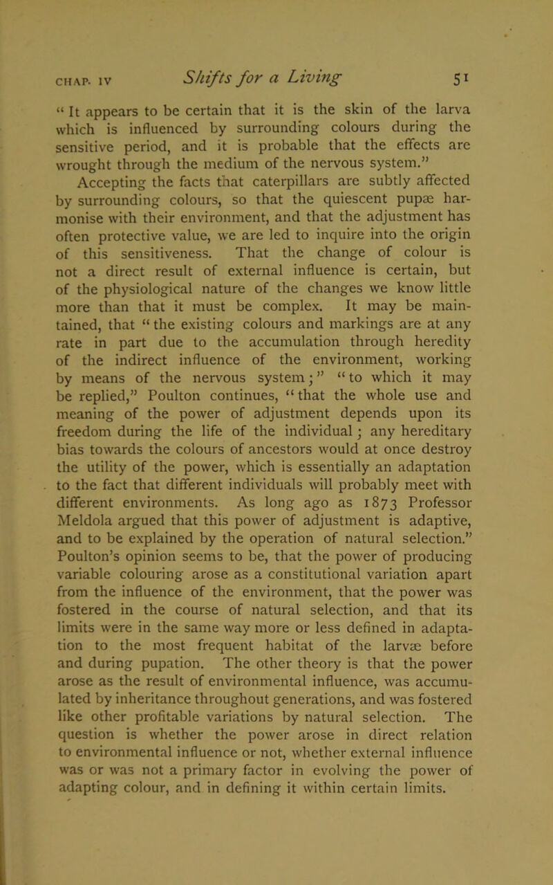 “ It appears to be certain that it is the skin of the larva which is influenced by surrounding colours during the sensitive period, and it is probable that the effects are wrought through the medium of the nervous system.” Accepting the facts that caterpillars are subtly affected by surrounding colours, so that the quiescent pupte har- monise with their environment, and that the adjustment has often protective value, we are led to inquire into the origin of this sensitiveness. That the change of colour is not a direct result of external influence is certain, but of the physiological nature of the changes we know little more than that it must be complex. It may be main- tained, that “ the existing colours and markings are at any rate in part due to the accumulation through heredity of the indirect influence of the environment, working by means of the nervous system; ” “ to which it may be replied,” Poulton continues, “ that the whole use and meaning of the power of adjustment depends upon its freedom during the life of the individual; any hereditary bias towards the colours of ancestors would at once destroy the utility of the power, which is essentially an adaptation to the fact that different individuals will probably meet with different environments. As long ago as 1873 Professor Meldola argued that this power of adjustment is adaptive, and to be explained by the operation of natural selection.” Poulton’s opinion seems to be, that the power of producing variable colouring arose as a constitutional variation apart from the influence of the environment, that the power was fostered in the course of natural selection, and that its limits were in the same way more or less defined in adapta- tion to the most frequent habitat of the larvte before and during pupation. The other theory is that the power arose as the result of environmental influence, was accumu- lated by inheritance throughout generations, and was fostered like other profitable variations by natural selection. The question is whether the power arose in direct relation to environmental influence or not, whether external influence was or was not a primary factor in evolving the power of adapting colour, and in defining it within certain limits.
